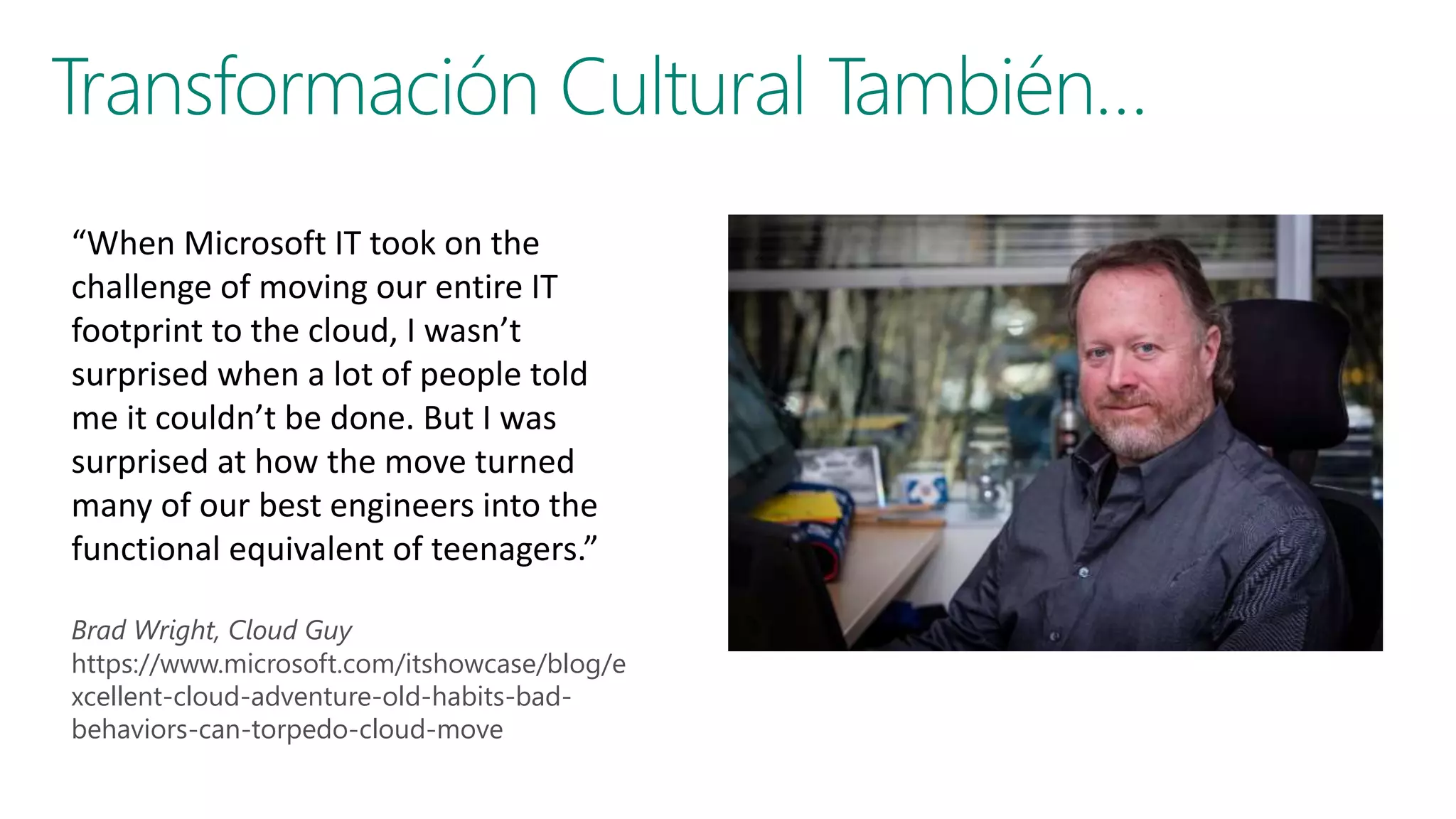 “When Microsoft IT took on the
challenge of moving our entire IT
footprint to the cloud, I wasn’t
surprised when a lot of people told
me it couldn’t be done. But I was
surprised at how the move turned
many of our best engineers into the
functional equivalent of teenagers.”
Brad Wright, Cloud Guy
https://www.microsoft.com/itshowcase/blog/e
xcellent-cloud-adventure-old-habits-bad-
behaviors-can-torpedo-cloud-move
 