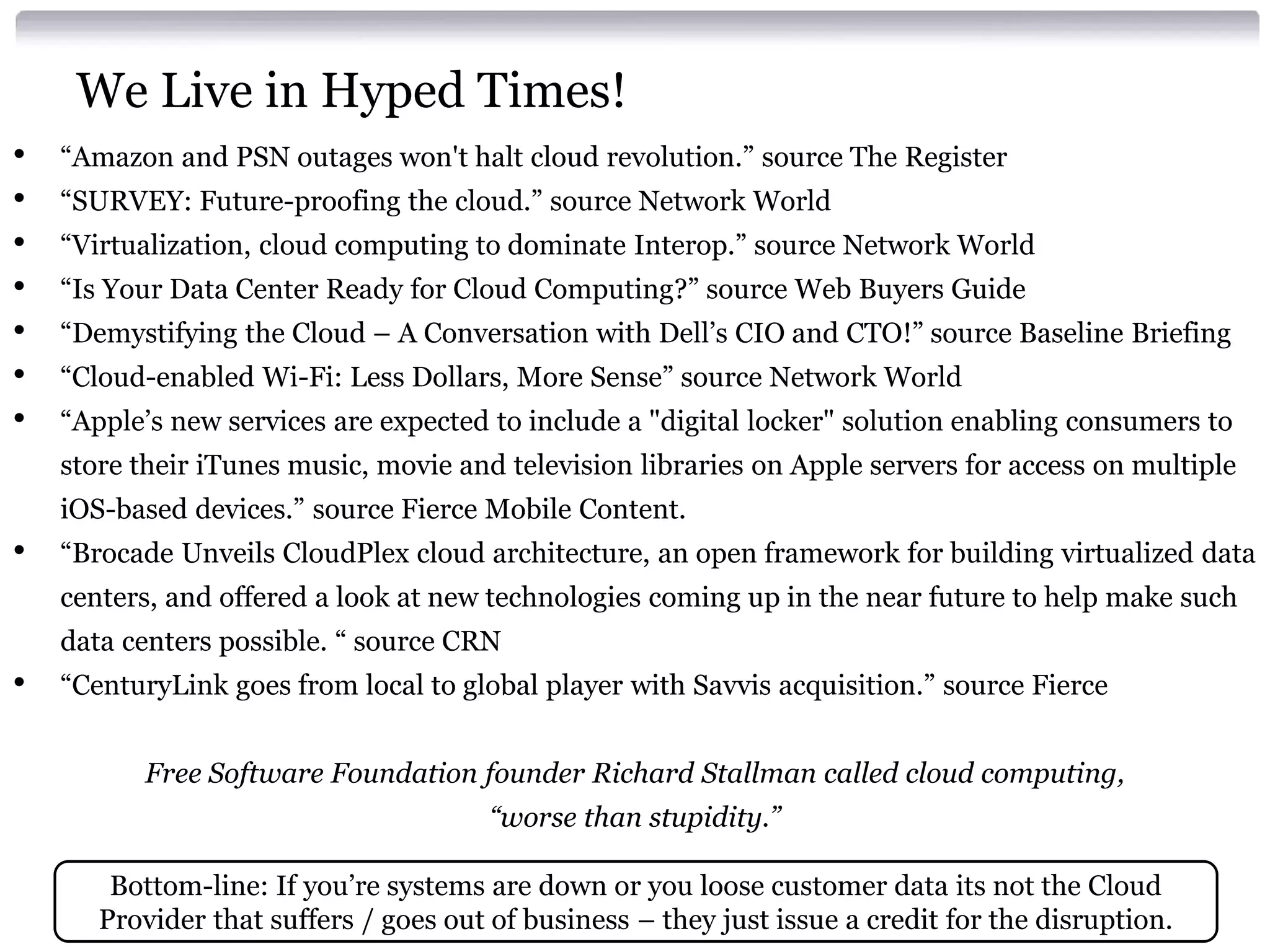 We Live in Hyped Times!
•   “Amazon and PSN outages won't halt cloud revolution.” source The Register
•   “SURVEY: Future-proofing the cloud.” source Network World
•   “Virtualization, cloud computing to dominate Interop.” source Network World
•   “Is Your Data Center Ready for Cloud Computing?” source Web Buyers Guide
•   “Demystifying the Cloud – A Conversation with Dell’s CIO and CTO!” source Baseline Briefing
•   “Cloud-enabled Wi-Fi: Less Dollars, More Sense” source Network World
•   “Apple’s new services are expected to include a "digital locker" solution enabling consumers to
    store their iTunes music, movie and television libraries on Apple servers for access on multiple
    iOS-based devices.” source Fierce Mobile Content.
•   “Brocade Unveils CloudPlex cloud architecture, an open framework for building virtualized data
    centers, and offered a look at new technologies coming up in the near future to help make such
    data centers possible. “ source CRN
•   “CenturyLink goes from local to global player with Savvis acquisition.” source Fierce


          Free Software Foundation founder Richard Stallman called cloud computing,
                                        “worse than stupidity.”

        Bottom-line: If you’re systems are down or you loose customer data its not the Cloud
       Provider that suffers / goes out of business – they just issue a credit for the disruption.
 