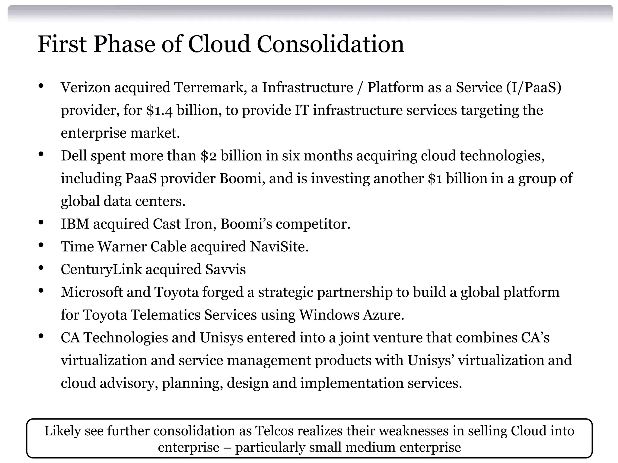 First Phase of Cloud Consolidation
•   Verizon acquired Terremark, a Infrastructure / Platform as a Service (I/PaaS)
    provider, for $1.4 billion, to provide IT infrastructure services targeting the
    enterprise market.
•   Dell spent more than $2 billion in six months acquiring cloud technologies,
    including PaaS provider Boomi, and is investing another $1 billion in a group of
    global data centers.
•   IBM acquired Cast Iron, Boomi’s competitor.
•   Time Warner Cable acquired NaviSite.
•   CenturyLink acquired Savvis
•   Microsoft and Toyota forged a strategic partnership to build a global platform
    for Toyota Telematics Services using Windows Azure.
•   CA Technologies and Unisys entered into a joint venture that combines CA’s
    virtualization and service management products with Unisys’ virtualization and
    cloud advisory, planning, design and implementation services.


Likely see further consolidation as Telcos realizes their weaknesses in selling Cloud into
                    enterprise – particularly small medium enterprise
 
