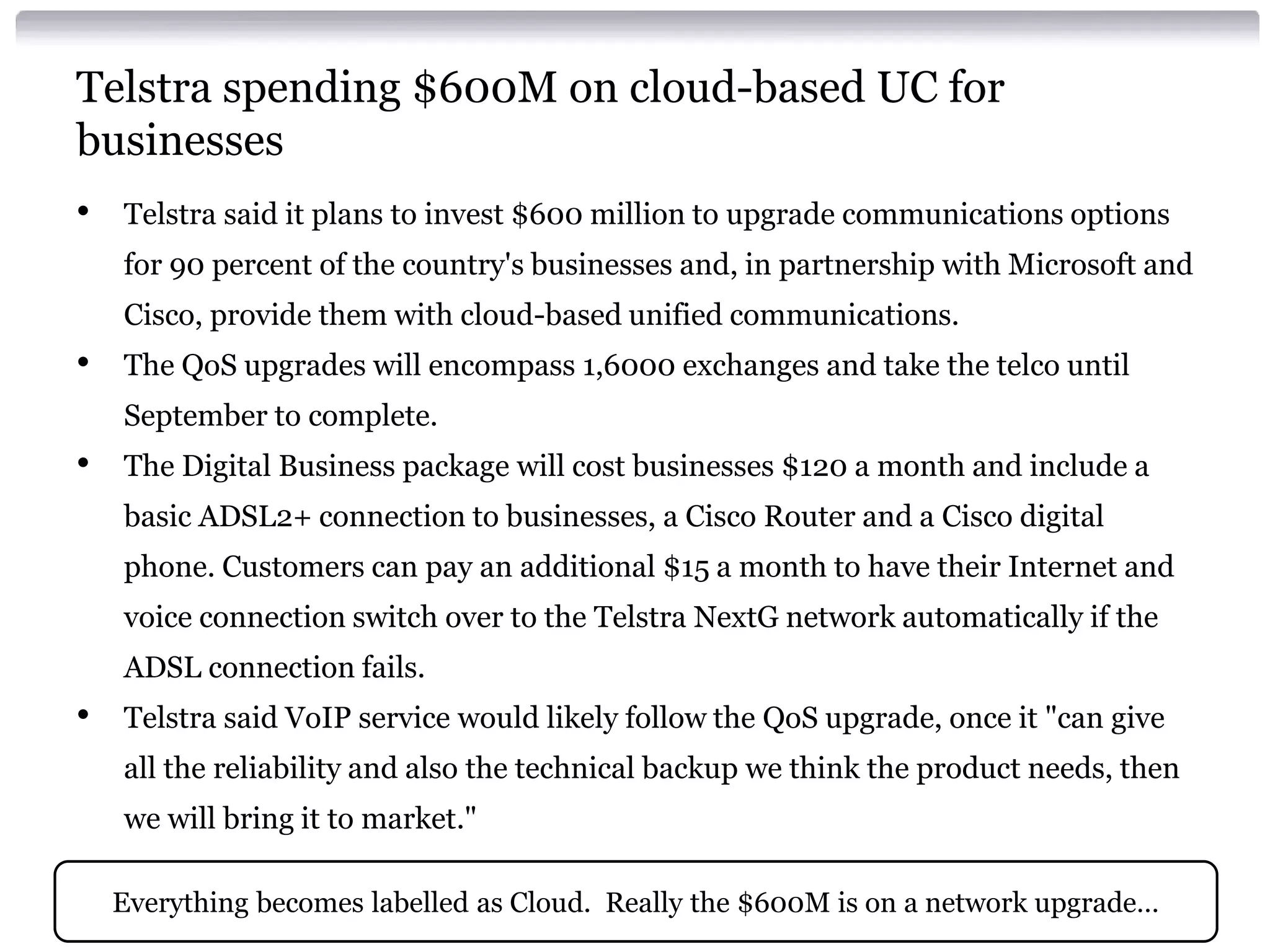 Telstra spending $600M on cloud-based UC for
businesses
•   Telstra said it plans to invest $600 million to upgrade communications options
    for 90 percent of the country's businesses and, in partnership with Microsoft and
    Cisco, provide them with cloud-based unified communications.
•   The QoS upgrades will encompass 1,6000 exchanges and take the telco until
    September to complete.
•   The Digital Business package will cost businesses $120 a month and include a
    basic ADSL2+ connection to businesses, a Cisco Router and a Cisco digital
    phone. Customers can pay an additional $15 a month to have their Internet and
    voice connection switch over to the Telstra NextG network automatically if the
    ADSL connection fails.
•   Telstra said VoIP service would likely follow the QoS upgrade, once it "can give
    all the reliability and also the technical backup we think the product needs, then
    we will bring it to market."

    Everything becomes labelled as Cloud. Really the $600M is on a network upgrade…
 