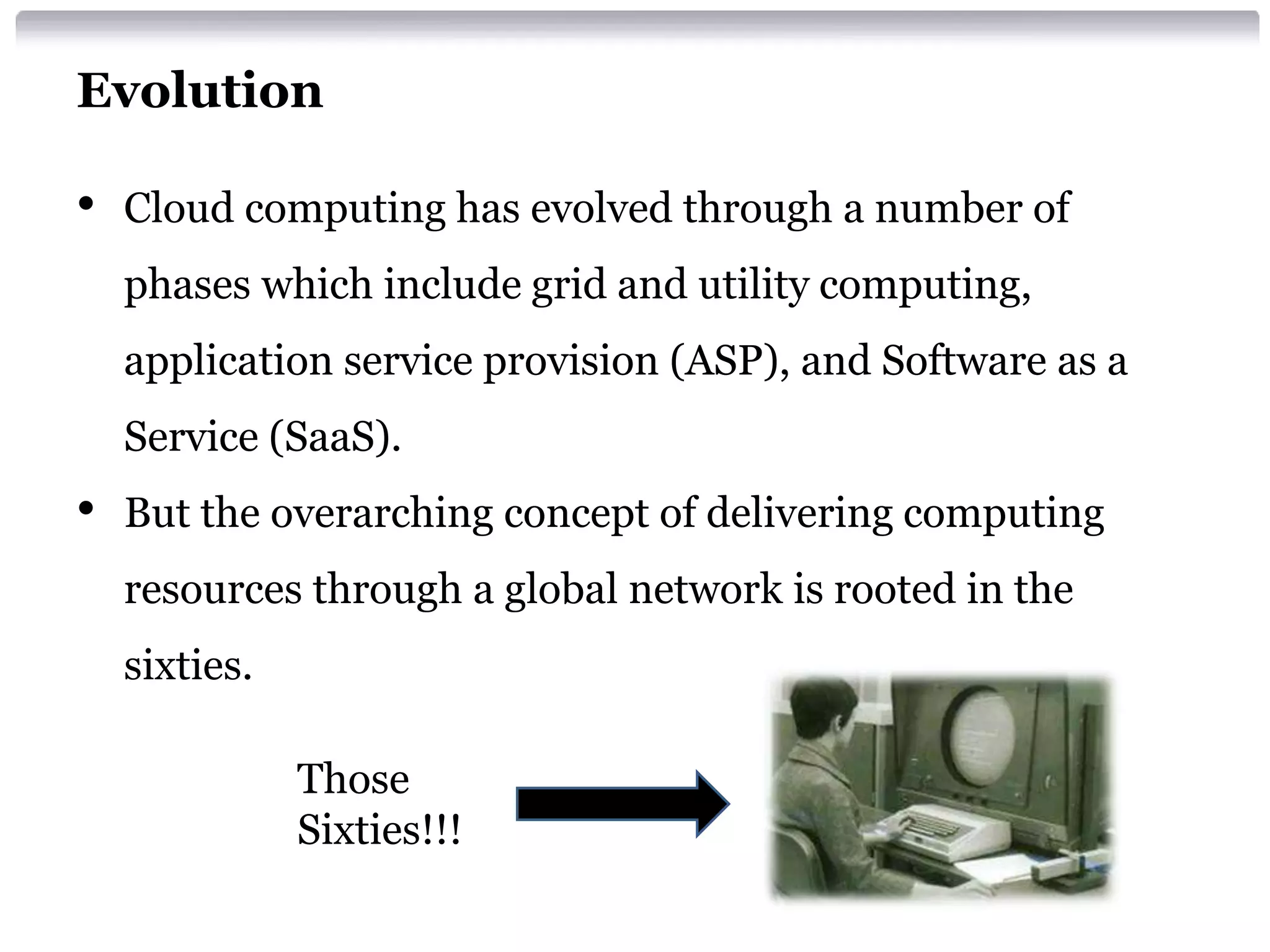 Evolution

•   Cloud computing has evolved through a number of
    phases which include grid and utility computing,
    application service provision (ASP), and Software as a
    Service (SaaS).
•   But the overarching concept of delivering computing
    resources through a global network is rooted in the
    sixties.

               Those
               Sixties!!!
 