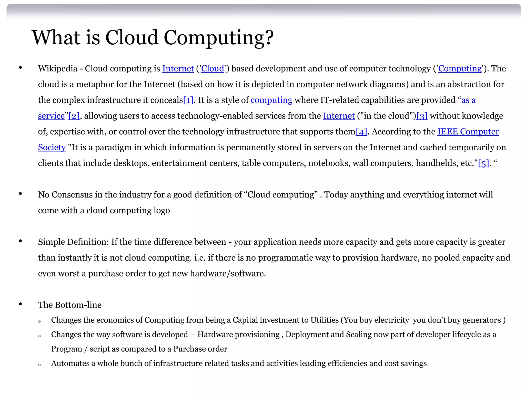 What is Cloud Computing?
•   Wikipedia - Cloud computing is Internet ('Cloud') based development and use of computer technology ('Computing'). The
    cloud is a metaphor for the Internet (based on how it is depicted in computer network diagrams) and is an abstraction for
    the complex infrastructure it conceals[1]. It is a style of computing where IT-related capabilities are provided “as a
    service”[2], allowing users to access technology-enabled services from the Internet ("in the cloud")[3] without knowledge
    of, expertise with, or control over the technology infrastructure that supports them[4]. According to the IEEE Computer
    Society "It is a paradigm in which information is permanently stored in servers on the Internet and cached temporarily on
    clients that include desktops, entertainment centers, table computers, notebooks, wall computers, handhelds, etc."[5]. “


•   No Consensus in the industry for a good definition of “Cloud computing” . Today anything and everything internet will
    come with a cloud computing logo


•   Simple Definition: If the time difference between - your application needs more capacity and gets more capacity is greater
    than instantly it is not cloud computing. i.e. if there is no programmatic way to provision hardware, no pooled capacity and
    even worst a purchase order to get new hardware/software.


•   The Bottom-line
    o   Changes the economics of Computing from being a Capital investment to Utilities (You buy electricity you don’t buy generators )
    o   Changes the way software is developed – Hardware provisioning , Deployment and Scaling now part of developer lifecycle as a
        Program / script as compared to a Purchase order
    o   Automates a whole bunch of infrastructure related tasks and activities leading efficiencies and cost savings
 