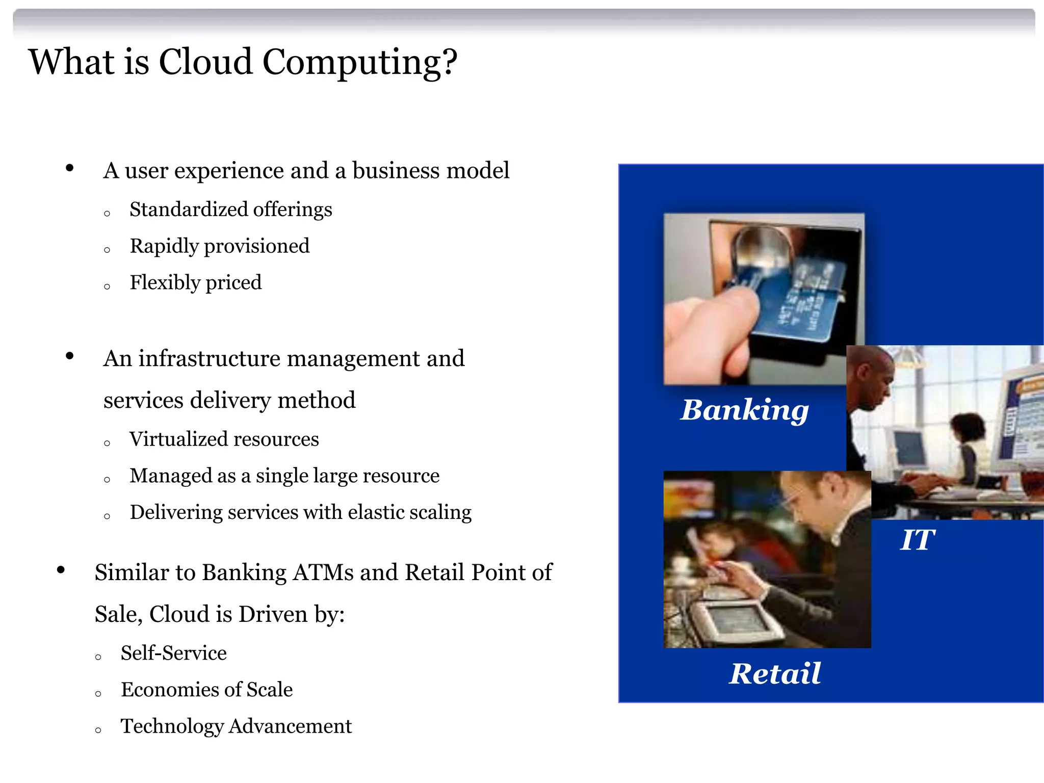What is Cloud Computing?

     •       A user experience and a business model
             o    Standardized offerings
             o    Rapidly provisioned
             o    Flexibly priced


     •       An infrastructure management and
             services delivery method
                                                               Banking
             o    Virtualized resources
             o    Managed as a single large resource
             o    Delivering services with elastic scaling
                                                                          IT
     •   Similar to Banking ATMs and Retail Point of
         Sale, Cloud is Driven by:
         o       Self-Service
         o       Economies of Scale
                                                                 Retail
         o       Technology Advancement
19                                          IBM Confidential
 