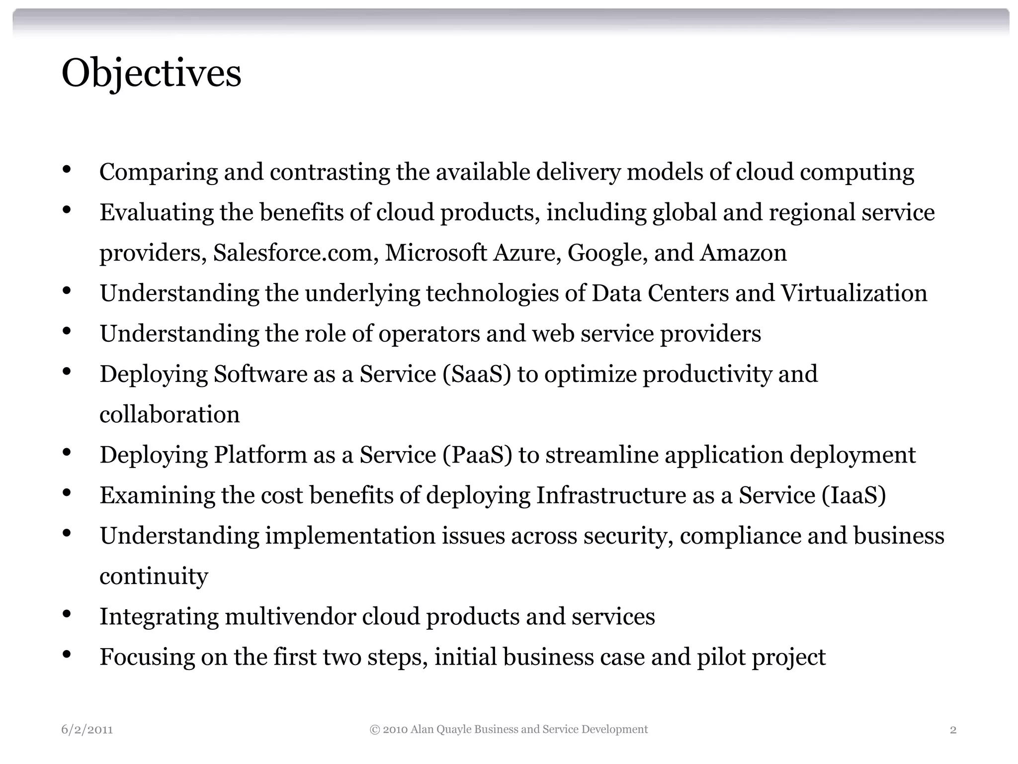 Objectives

•    Comparing and contrasting the available delivery models of cloud computing
•    Evaluating the benefits of cloud products, including global and regional service
     providers, Salesforce.com, Microsoft Azure, Google, and Amazon
•    Understanding the underlying technologies of Data Centers and Virtualization
•    Understanding the role of operators and web service providers
•    Deploying Software as a Service (SaaS) to optimize productivity and
     collaboration
•    Deploying Platform as a Service (PaaS) to streamline application deployment
•    Examining the cost benefits of deploying Infrastructure as a Service (IaaS)
•    Understanding implementation issues across security, compliance and business
     continuity
•    Integrating multivendor cloud products and services
•    Focusing on the first two steps, initial business case and pilot project

6/2/2011                       © 2010 Alan Quayle Business and Service Development      2
 