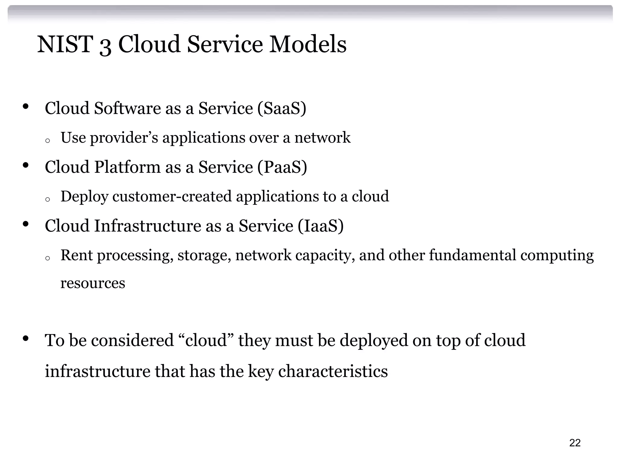 NIST 3 Cloud Service Models

•   Cloud Software as a Service (SaaS)
    o   Use provider’s applications over a network
•   Cloud Platform as a Service (PaaS)
    o   Deploy customer-created applications to a cloud
•   Cloud Infrastructure as a Service (IaaS)
    o   Rent processing, storage, network capacity, and other fundamental computing
        resources


•   To be considered “cloud” they must be deployed on top of cloud
    infrastructure that has the key characteristics



                                                                               22
 