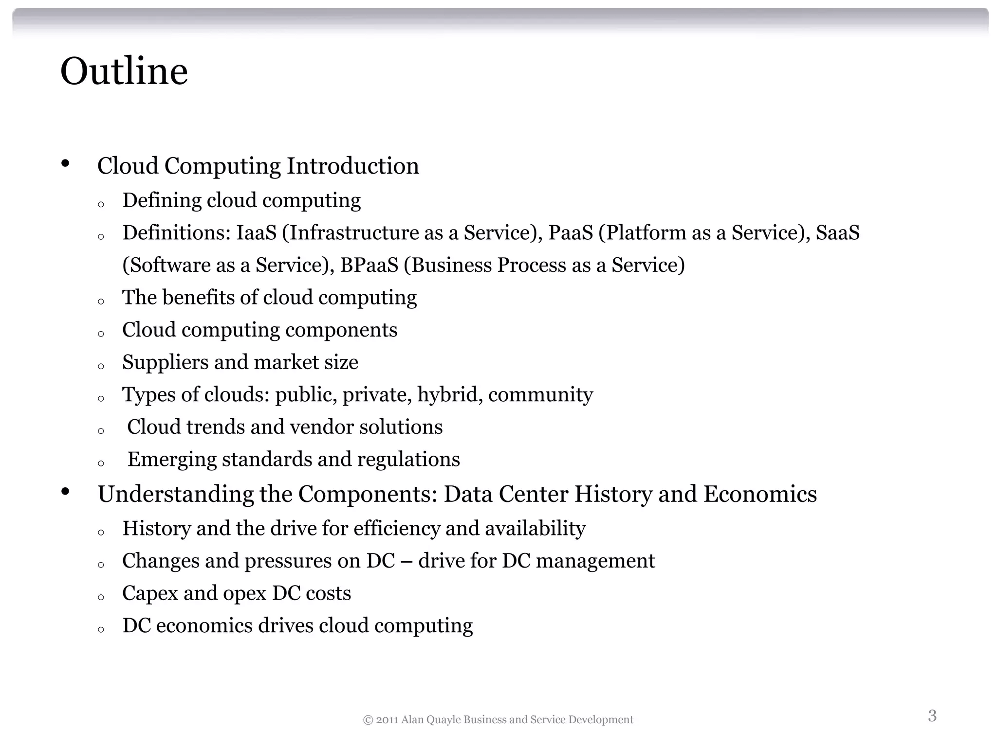 Outline

•   Cloud Computing Introduction
    o   Defining cloud computing
    o   Definitions: IaaS (Infrastructure as a Service), PaaS (Platform as a Service), SaaS
        (Software as a Service), BPaaS (Business Process as a Service)
    o   The benefits of cloud computing
    o   Cloud computing components
    o   Suppliers and market size
    o   Types of clouds: public, private, hybrid, community
    o   Cloud trends and vendor solutions
    o   Emerging standards and regulations
•   Understanding the Components: Data Center History and Economics
    o   History and the drive for efficiency and availability
    o   Changes and pressures on DC – drive for DC management
    o   Capex and opex DC costs
    o   DC economics drives cloud computing



                                    © 2011 Alan Quayle Business and Service Development       3
 