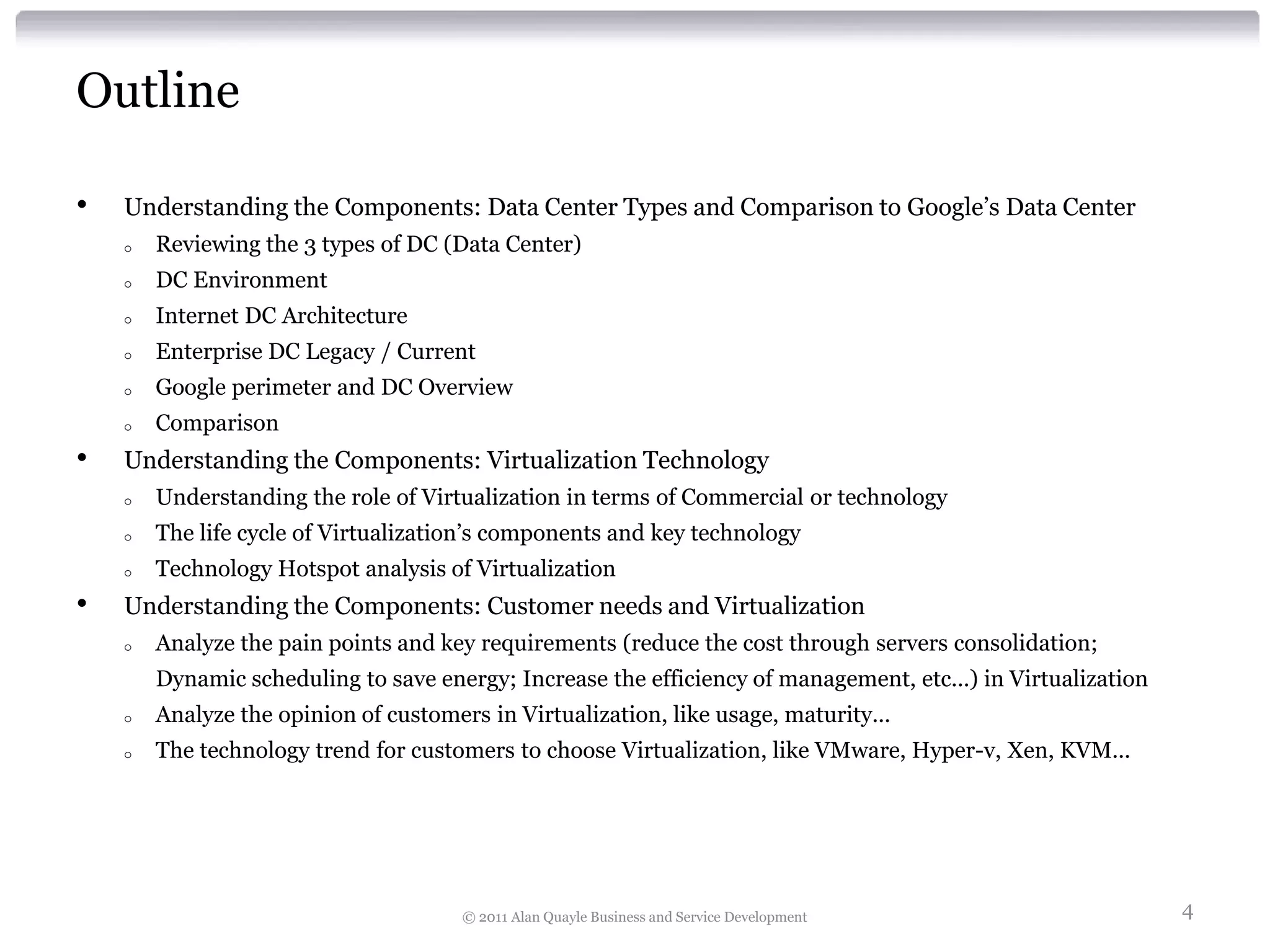 Outline

•   Understanding the Components: Data Center Types and Comparison to Google’s Data Center
    o   Reviewing the 3 types of DC (Data Center)
    o   DC Environment
    o   Internet DC Architecture
    o   Enterprise DC Legacy / Current
    o   Google perimeter and DC Overview
    o   Comparison
•   Understanding the Components: Virtualization Technology
    o   Understanding the role of Virtualization in terms of Commercial or technology
    o   The life cycle of Virtualization’s components and key technology
    o   Technology Hotspot analysis of Virtualization
•   Understanding the Components: Customer needs and Virtualization
    o   Analyze the pain points and key requirements (reduce the cost through servers consolidation;
        Dynamic scheduling to save energy; Increase the efficiency of management, etc...) in Virtualization
    o   Analyze the opinion of customers in Virtualization, like usage, maturity...
    o   The technology trend for customers to choose Virtualization, like VMware, Hyper-v, Xen, KVM...




                                       © 2011 Alan Quayle Business and Service Development                    4
 