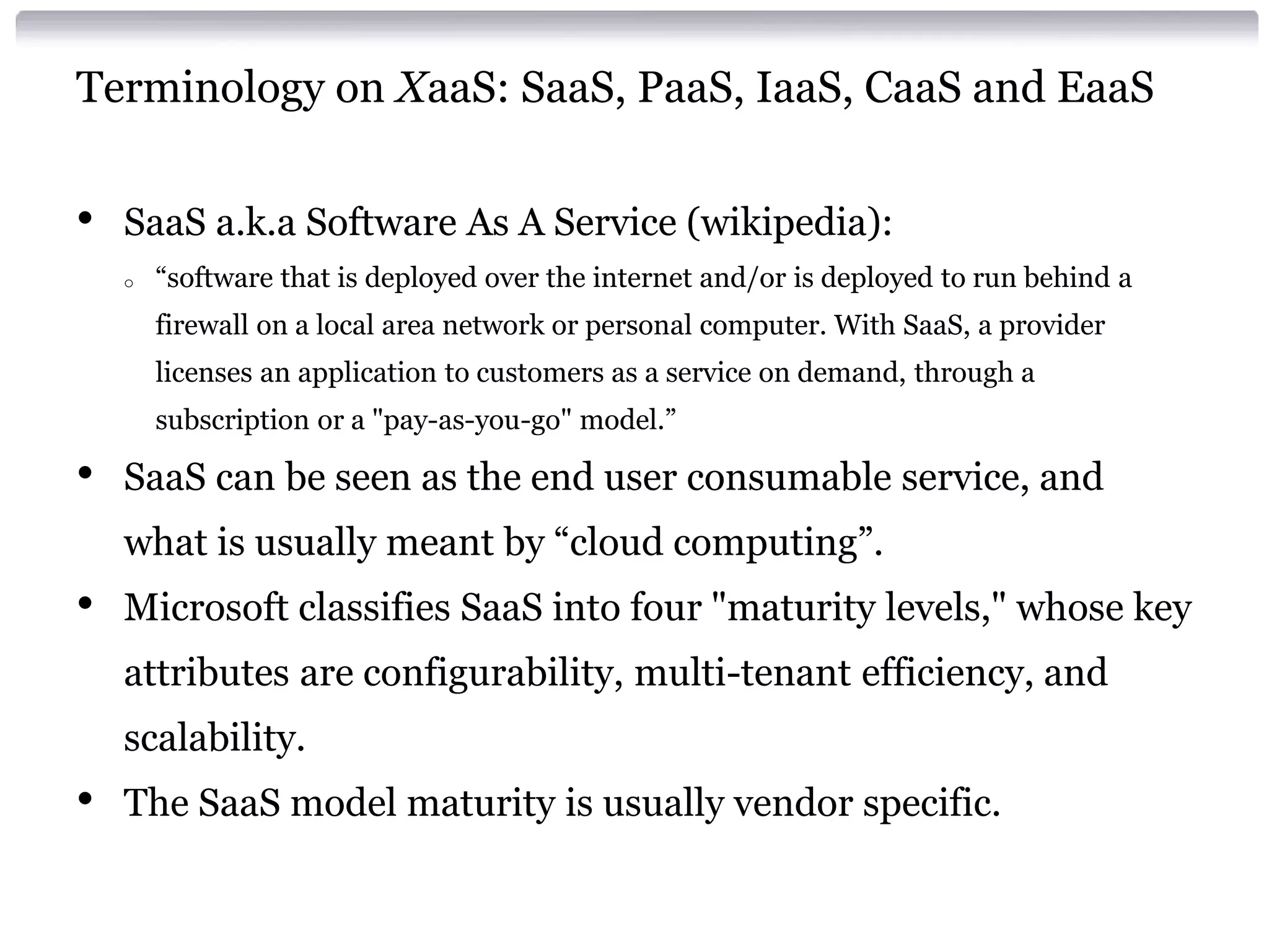 Terminology on XaaS: SaaS, PaaS, IaaS, CaaS and EaaS


•   SaaS a.k.a Software As A Service (wikipedia):
    o   “software that is deployed over the internet and/or is deployed to run behind a
        firewall on a local area network or personal computer. With SaaS, a provider
        licenses an application to customers as a service on demand, through a
        subscription or a "pay-as-you-go" model.”

•   SaaS can be seen as the end user consumable service, and
    what is usually meant by “cloud computing”.
•   Microsoft classifies SaaS into four "maturity levels," whose key
    attributes are configurability, multi-tenant efficiency, and
    scalability.
•   The SaaS model maturity is usually vendor specific.
 
