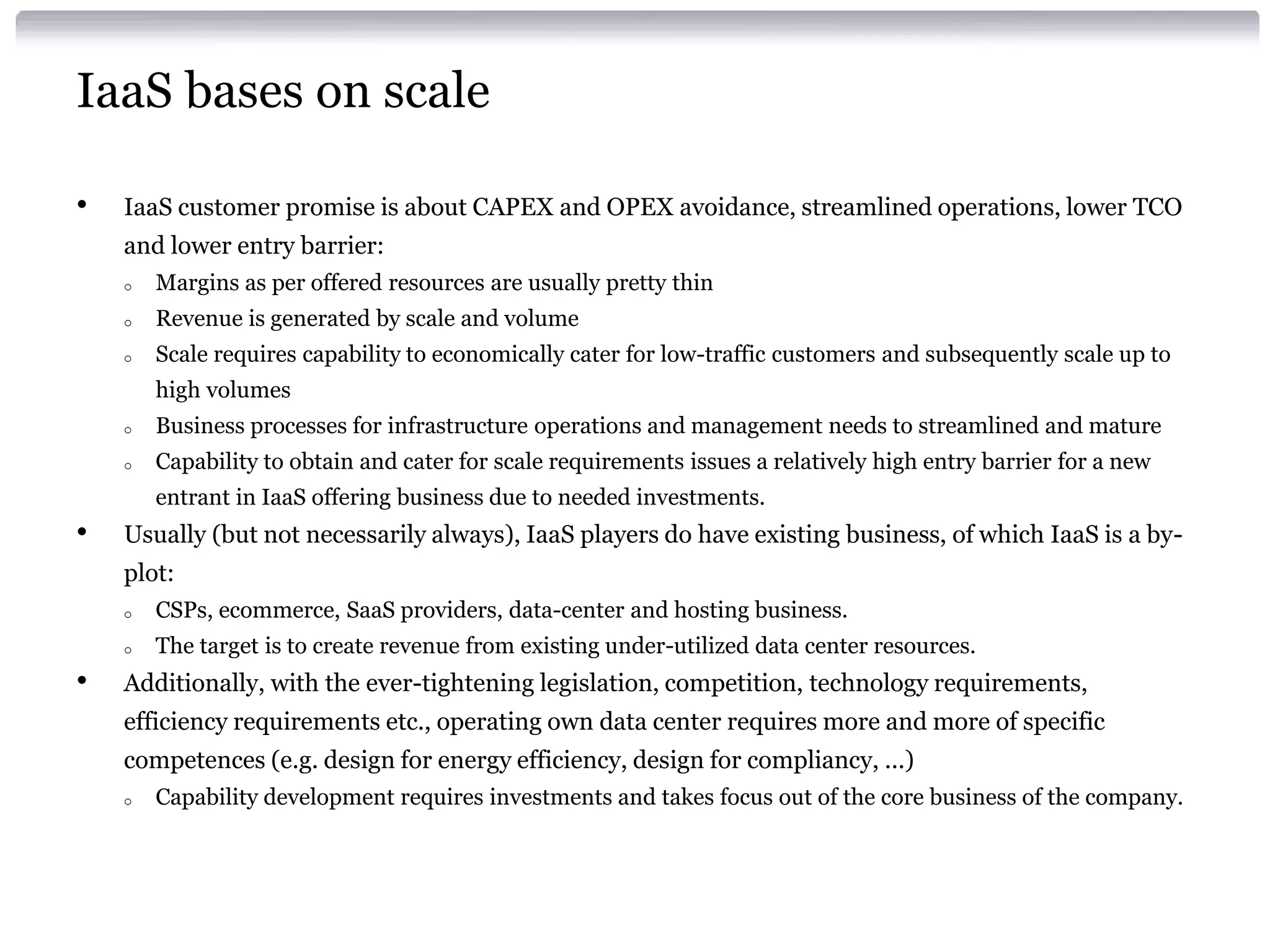 IaaS bases on scale

•   IaaS customer promise is about CAPEX and OPEX avoidance, streamlined operations, lower TCO
    and lower entry barrier:
    o   Margins as per offered resources are usually pretty thin
    o   Revenue is generated by scale and volume
    o   Scale requires capability to economically cater for low-traffic customers and subsequently scale up to
        high volumes
    o   Business processes for infrastructure operations and management needs to streamlined and mature
    o   Capability to obtain and cater for scale requirements issues a relatively high entry barrier for a new
        entrant in IaaS offering business due to needed investments.
•   Usually (but not necessarily always), IaaS players do have existing business, of which IaaS is a by-
    plot:
    o   CSPs, ecommerce, SaaS providers, data-center and hosting business.
    o   The target is to create revenue from existing under-utilized data center resources.
•   Additionally, with the ever-tightening legislation, competition, technology requirements,
    efficiency requirements etc., operating own data center requires more and more of specific
    competences (e.g. design for energy efficiency, design for compliancy, ...)
    o   Capability development requires investments and takes focus out of the core business of the company.
 