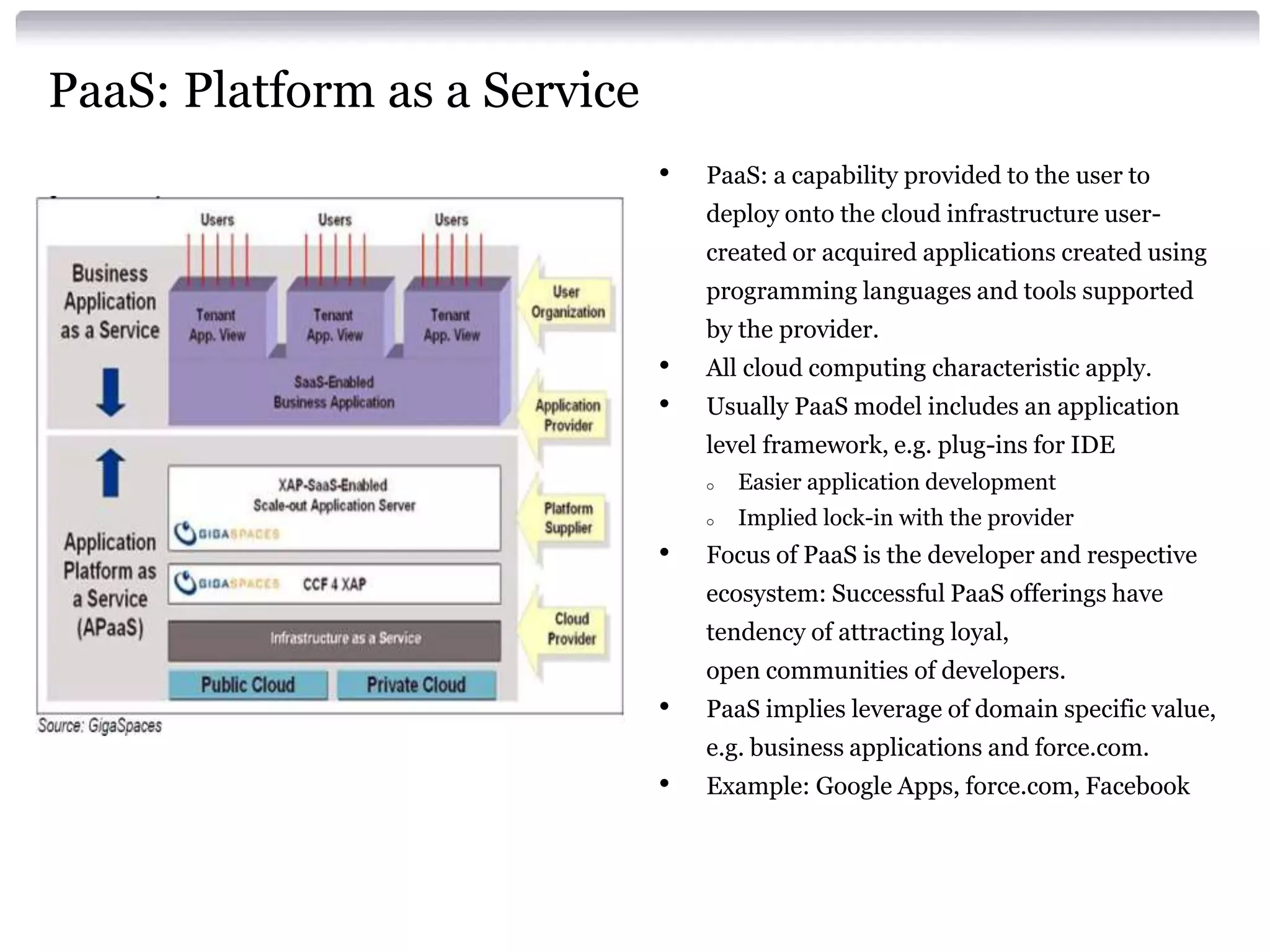 PaaS: Platform as a Service
                              •   PaaS: a capability provided to the user to
                                  deploy onto the cloud infrastructure user-
                                  created or acquired applications created using
                                  programming languages and tools supported
                                  by the provider.
                              •   All cloud computing characteristic apply.
                              •   Usually PaaS model includes an application
                                  level framework, e.g. plug-ins for IDE
                                  o   Easier application development
                                  o   Implied lock-in with the provider
                              •   Focus of PaaS is the developer and respective
                                  ecosystem: Successful PaaS offerings have
                                  tendency of attracting loyal,
                                  open communities of developers.
                              •   PaaS implies leverage of domain specific value,
                                  e.g. business applications and force.com.
                              •   Example: Google Apps, force.com, Facebook
 