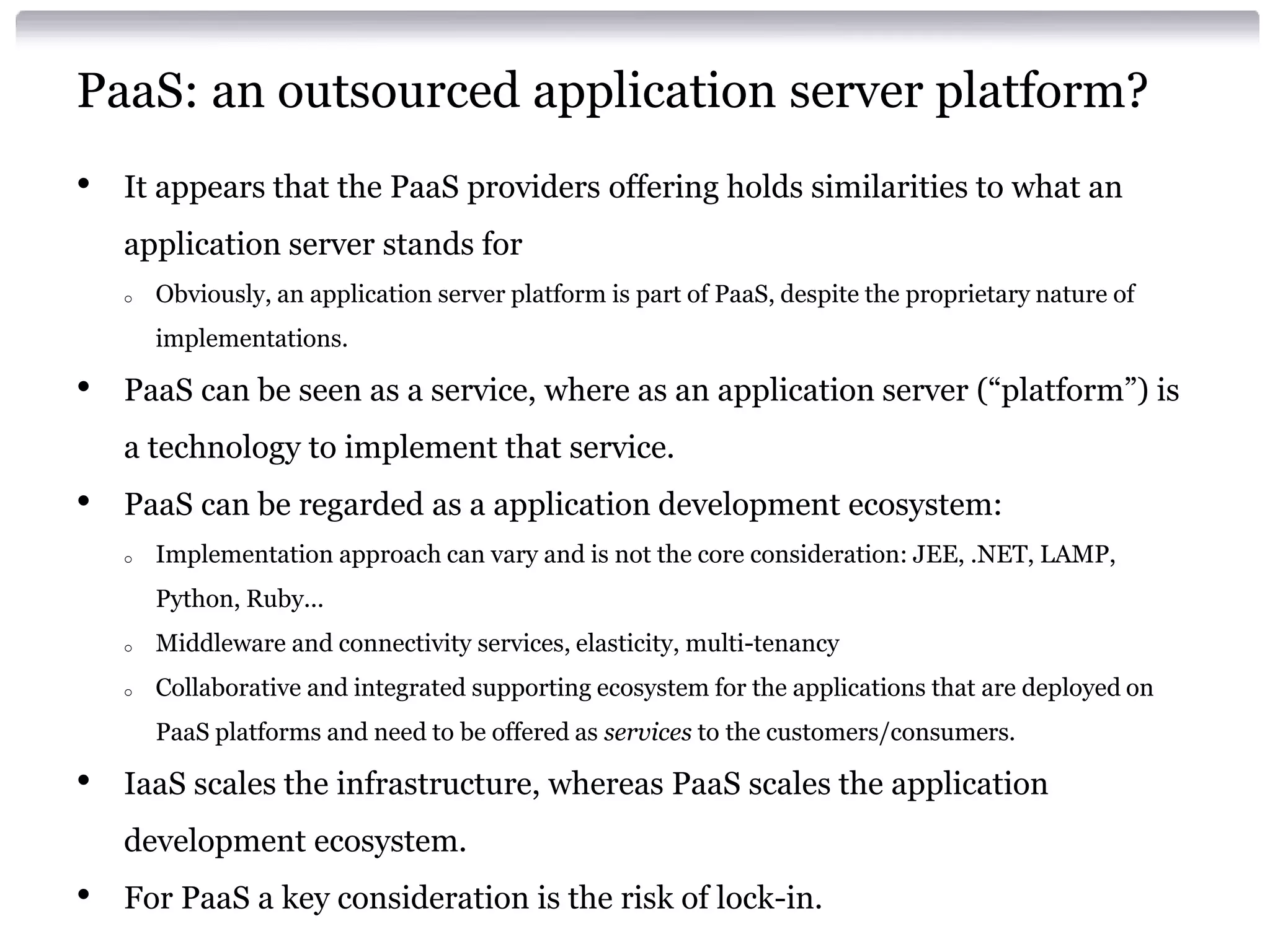 PaaS: an outsourced application server platform?
•   It appears that the PaaS providers offering holds similarities to what an
    application server stands for
    o   Obviously, an application server platform is part of PaaS, despite the proprietary nature of
        implementations.

•   PaaS can be seen as a service, where as an application server (“platform”) is
    a technology to implement that service.
•   PaaS can be regarded as a application development ecosystem:
    o   Implementation approach can vary and is not the core consideration: JEE, .NET, LAMP,
        Python, Ruby...
    o   Middleware and connectivity services, elasticity, multi-tenancy
    o   Collaborative and integrated supporting ecosystem for the applications that are deployed on
        PaaS platforms and need to be offered as services to the customers/consumers.

•   IaaS scales the infrastructure, whereas PaaS scales the application
    development ecosystem.
•   For PaaS a key consideration is the risk of lock-in.
 