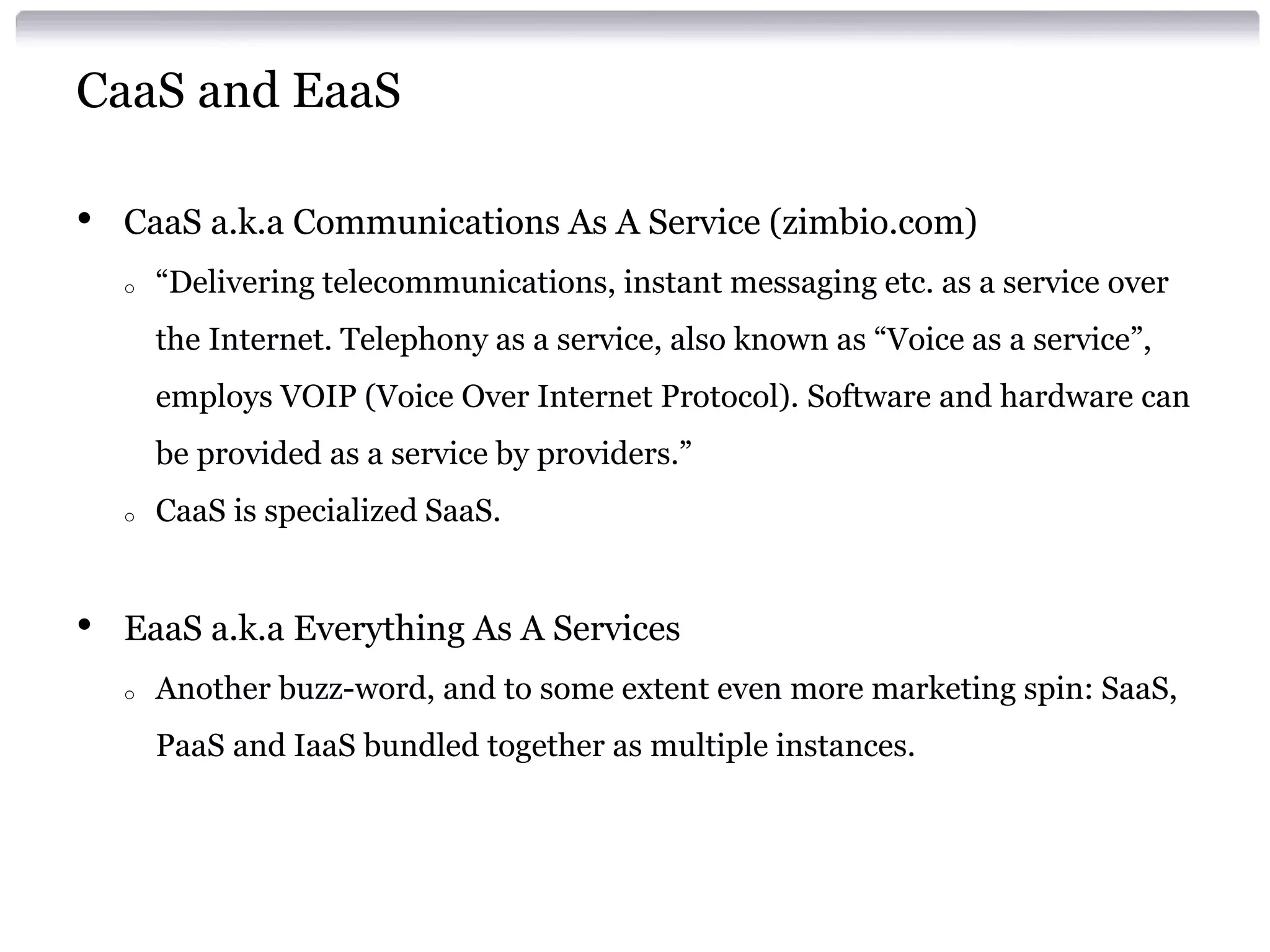 CaaS and EaaS

•   CaaS a.k.a Communications As A Service (zimbio.com)
    o   “Delivering telecommunications, instant messaging etc. as a service over
        the Internet. Telephony as a service, also known as “Voice as a service”,
        employs VOIP (Voice Over Internet Protocol). Software and hardware can
        be provided as a service by providers.”
    o   CaaS is specialized SaaS.


•   EaaS a.k.a Everything As A Services
    o   Another buzz-word, and to some extent even more marketing spin: SaaS,
        PaaS and IaaS bundled together as multiple instances.
 