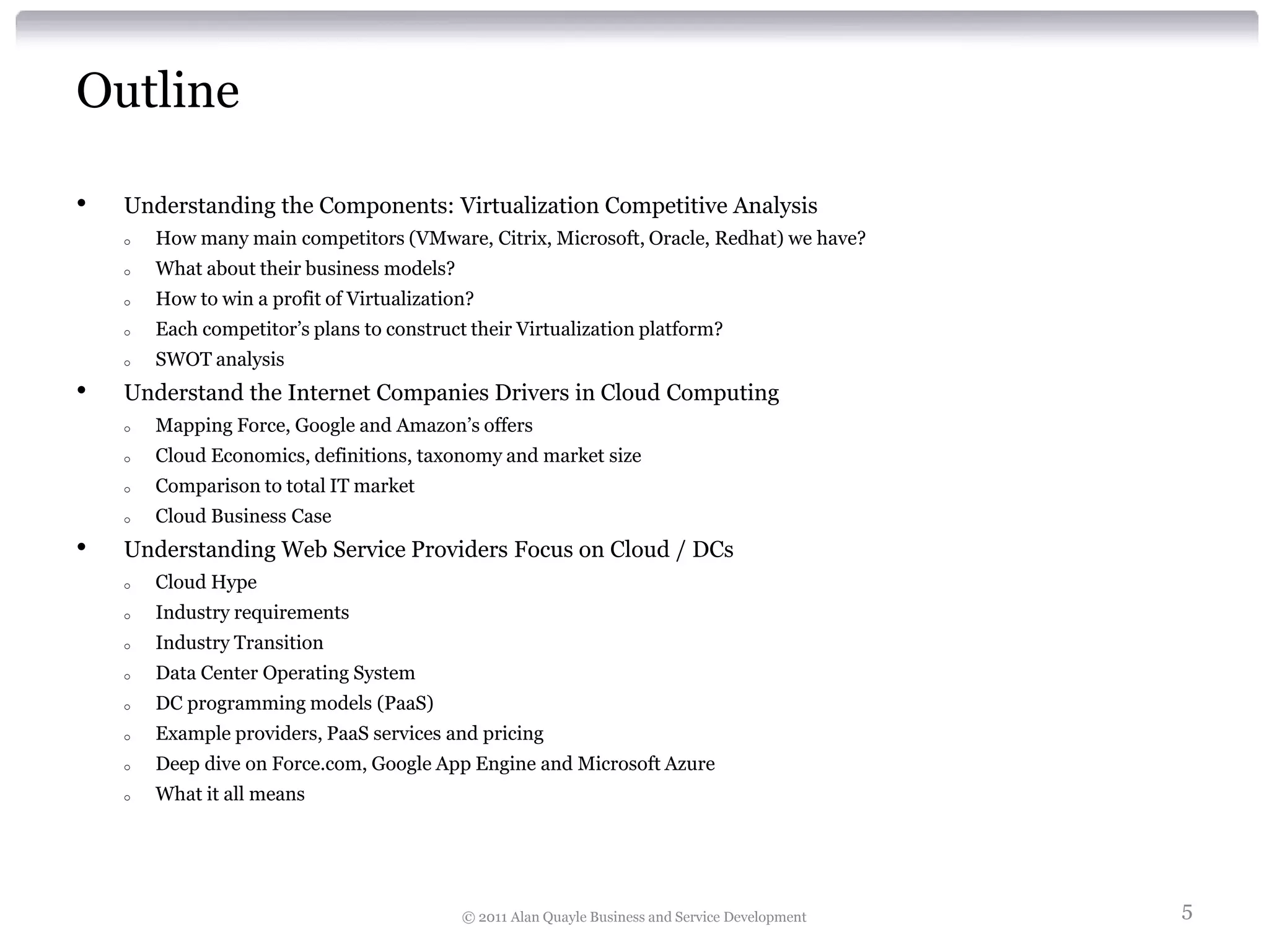 Outline

•   Understanding the Components: Virtualization Competitive Analysis
    o   How many main competitors (VMware, Citrix, Microsoft, Oracle, Redhat) we have?
    o   What about their business models?
    o   How to win a profit of Virtualization?
    o   Each competitor’s plans to construct their Virtualization platform?
    o   SWOT analysis
•   Understand the Internet Companies Drivers in Cloud Computing
    o   Mapping Force, Google and Amazon’s offers
    o   Cloud Economics, definitions, taxonomy and market size
    o   Comparison to total IT market
    o   Cloud Business Case
•   Understanding Web Service Providers Focus on Cloud / DCs
    o   Cloud Hype
    o   Industry requirements
    o   Industry Transition
    o   Data Center Operating System
    o   DC programming models (PaaS)
    o   Example providers, PaaS services and pricing
    o   Deep dive on Force.com, Google App Engine and Microsoft Azure
    o   What it all means




                                            © 2011 Alan Quayle Business and Service Development   5
 