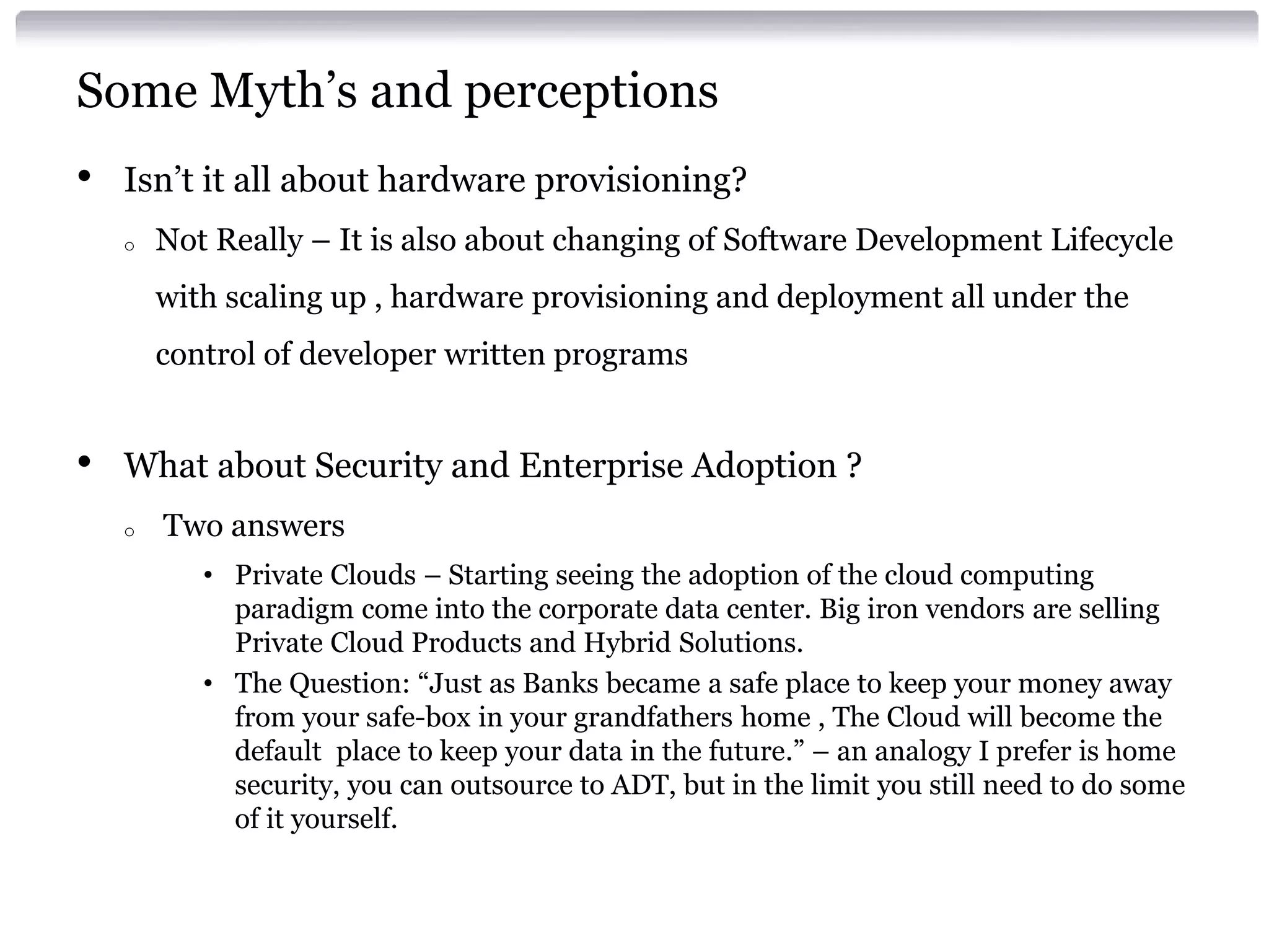 Some Myth’s and perceptions
•   Isn’t it all about hardware provisioning?
    o   Not Really – It is also about changing of Software Development Lifecycle
        with scaling up , hardware provisioning and deployment all under the
        control of developer written programs


•   What about Security and Enterprise Adoption ?
    o   Two answers
           • Private Clouds – Starting seeing the adoption of the cloud computing
             paradigm come into the corporate data center. Big iron vendors are selling
             Private Cloud Products and Hybrid Solutions.
           • The Question: “Just as Banks became a safe place to keep your money away
             from your safe-box in your grandfathers home , The Cloud will become the
             default place to keep your data in the future.” – an analogy I prefer is home
             security, you can outsource to ADT, but in the limit you still need to do some
             of it yourself.
 