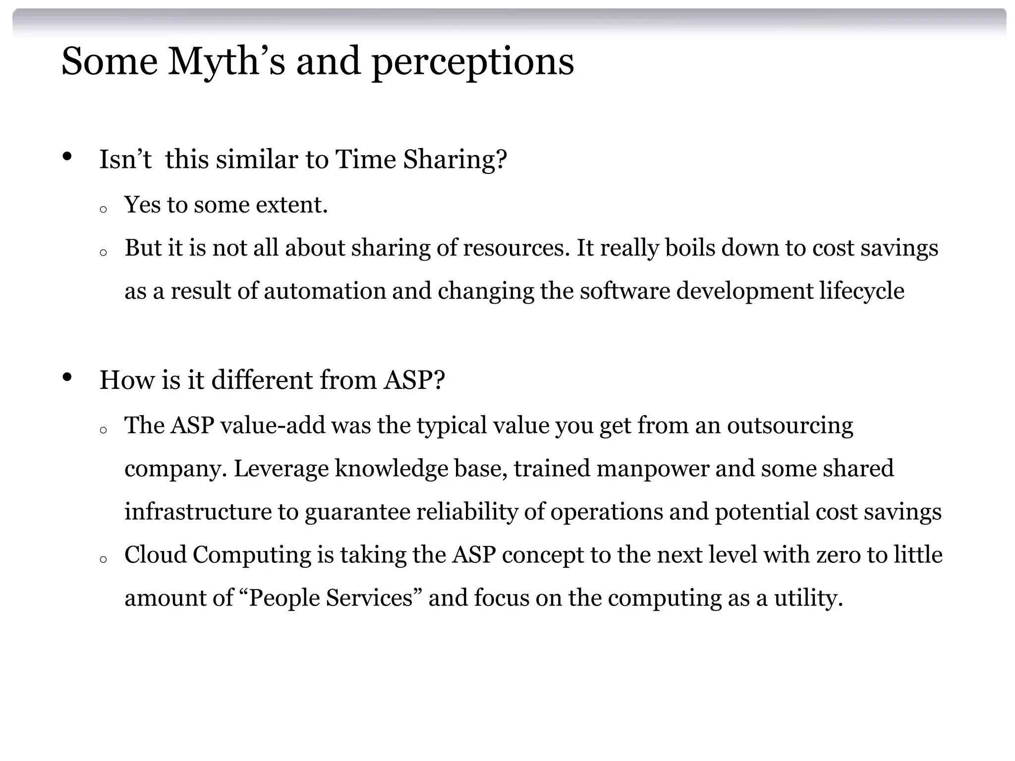 Some Myth’s and perceptions

•   Isn’t this similar to Time Sharing?
    o   Yes to some extent.
    o   But it is not all about sharing of resources. It really boils down to cost savings
        as a result of automation and changing the software development lifecycle


•   How is it different from ASP?
    o   The ASP value-add was the typical value you get from an outsourcing
        company. Leverage knowledge base, trained manpower and some shared
        infrastructure to guarantee reliability of operations and potential cost savings
    o   Cloud Computing is taking the ASP concept to the next level with zero to little
        amount of “People Services” and focus on the computing as a utility.
 