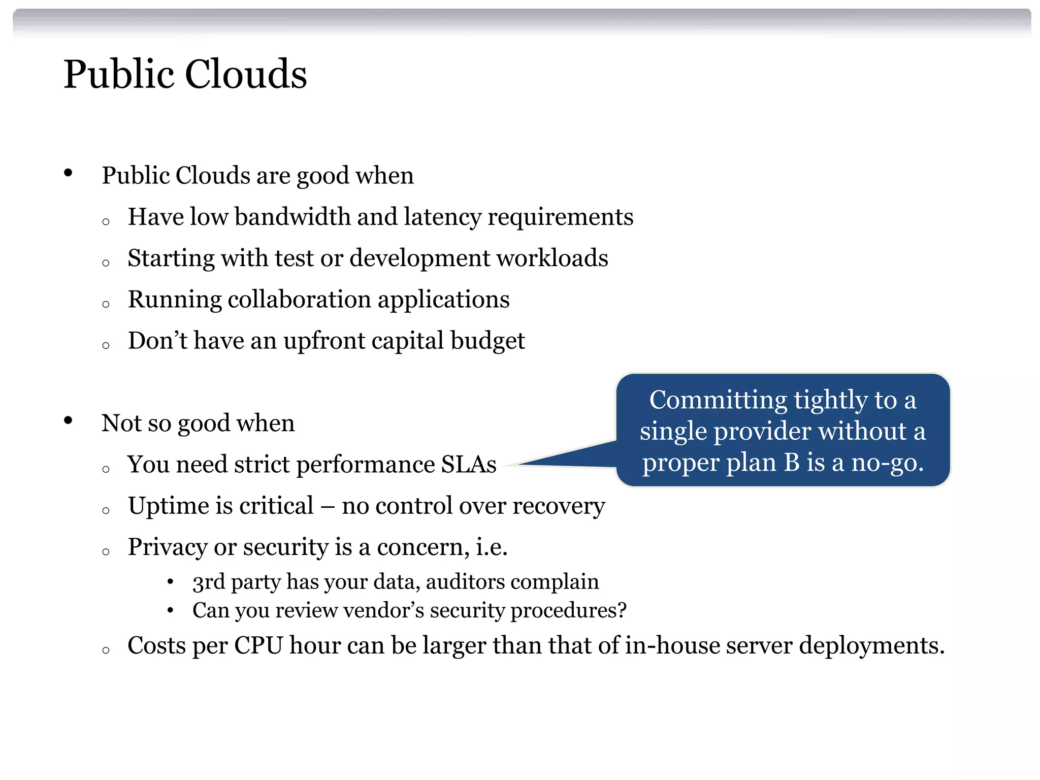 Public Clouds

•   Public Clouds are good when
    o   Have low bandwidth and latency requirements
    o   Starting with test or development workloads
    o   Running collaboration applications
    o   Don’t have an upfront capital budget

                                                             Committing tightly to a
•   Not so good when                                        single provider without a
    o   You need strict performance SLAs                    proper plan B is a no-go.
    o   Uptime is critical – no control over recovery
    o   Privacy or security is a concern, i.e.
           • 3rd party has your data, auditors complain
           • Can you review vendor’s security procedures?
    o   Costs per CPU hour can be larger than that of in-house server deployments.
 