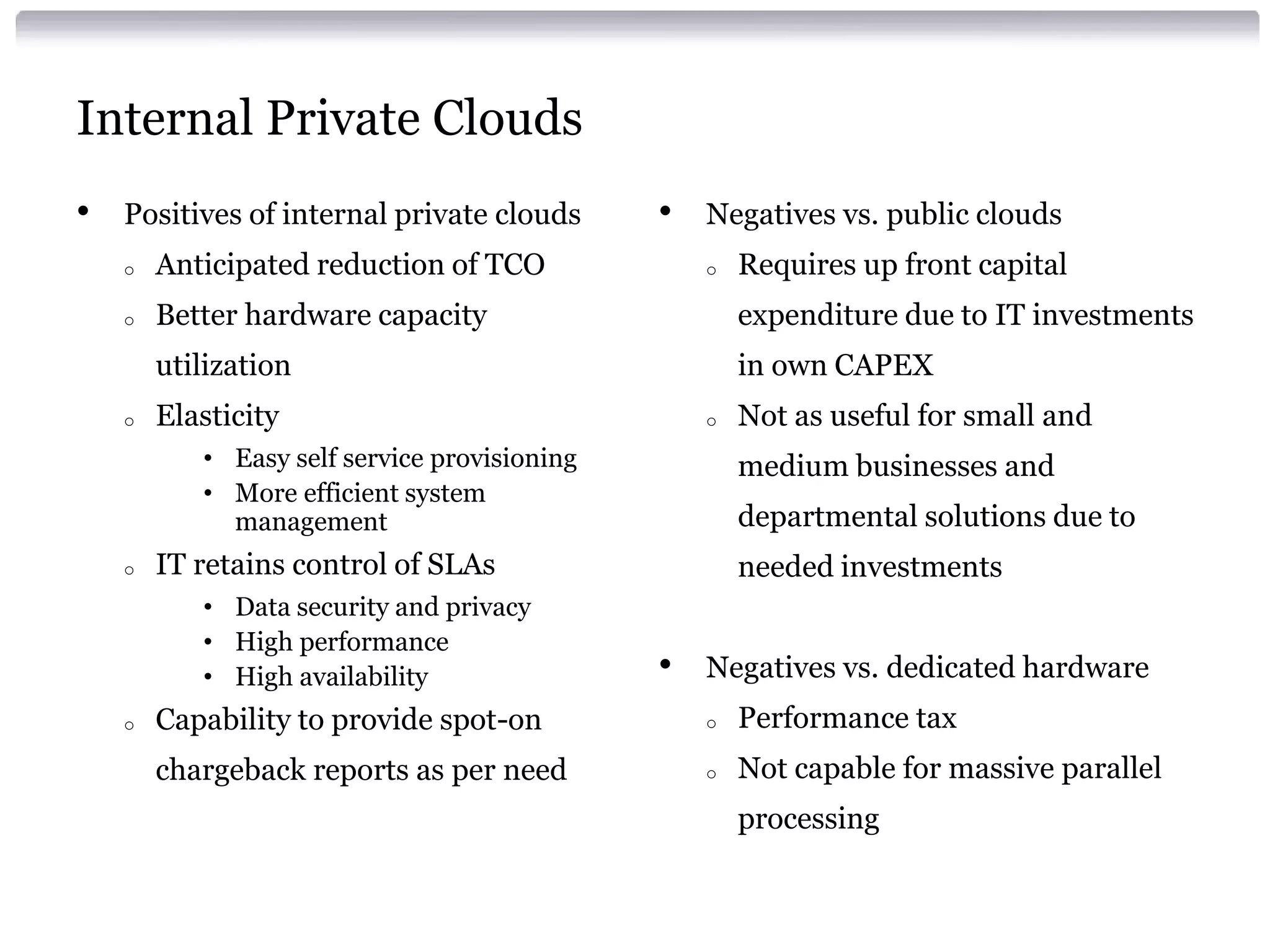 Internal Private Clouds
•   Positives of internal private clouds      •   Negatives vs. public clouds
    o   Anticipated reduction of TCO              o   Requires up front capital
    o   Better hardware capacity                      expenditure due to IT investments
        utilization                                   in own CAPEX
    o   Elasticity                                o   Not as useful for small and
           • Easy self service provisioning           medium businesses and
           • More efficient system
             management                               departmental solutions due to
    o   IT retains control of SLAs                    needed investments
           • Data security and privacy
           • High performance
           • High availability                •   Negatives vs. dedicated hardware
    o   Capability to provide spot-on             o   Performance tax
        chargeback reports as per need            o   Not capable for massive parallel
                                                      processing
 
