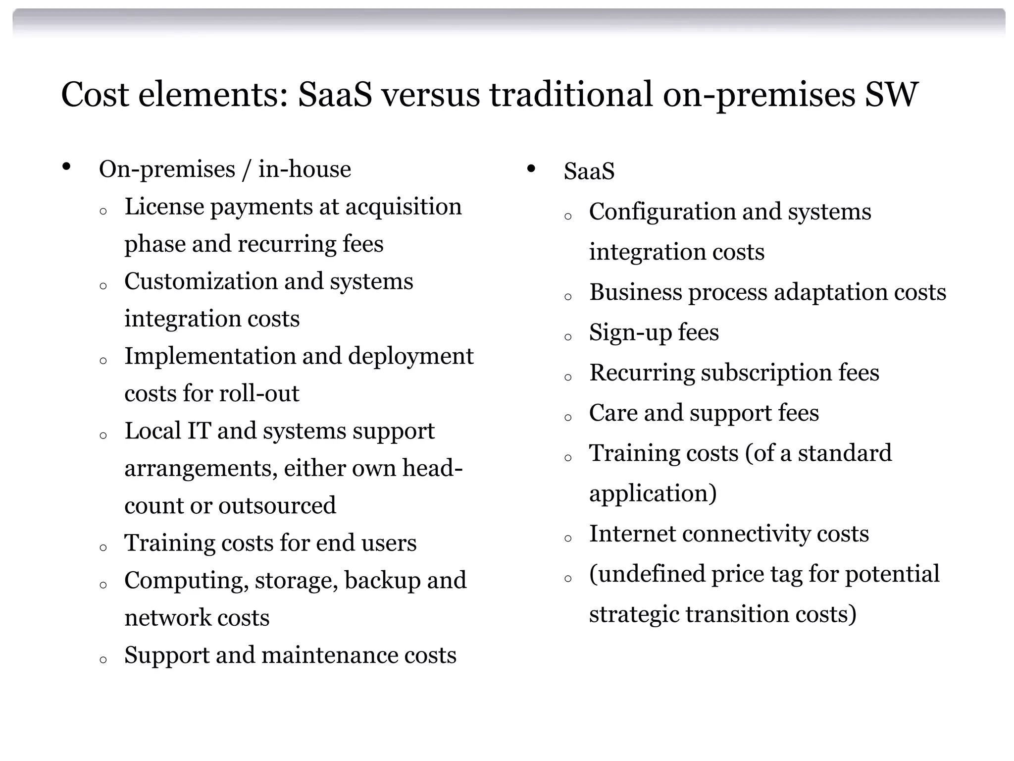 Cost elements: SaaS versus traditional on-premises SW

•   On-premises / in-house                •   SaaS
    o   License payments at acquisition       o   Configuration and systems
        phase and recurring fees                  integration costs
    o   Customization and systems             o   Business process adaptation costs
        integration costs
                                              o   Sign-up fees
    o   Implementation and deployment
                                              o   Recurring subscription fees
        costs for roll-out
                                              o   Care and support fees
    o   Local IT and systems support
                                              o   Training costs (of a standard
        arrangements, either own head-
                                                  application)
        count or outsourced
    o   Training costs for end users          o   Internet connectivity costs
    o   Computing, storage, backup and        o   (undefined price tag for potential
        network costs                             strategic transition costs)
    o   Support and maintenance costs
 