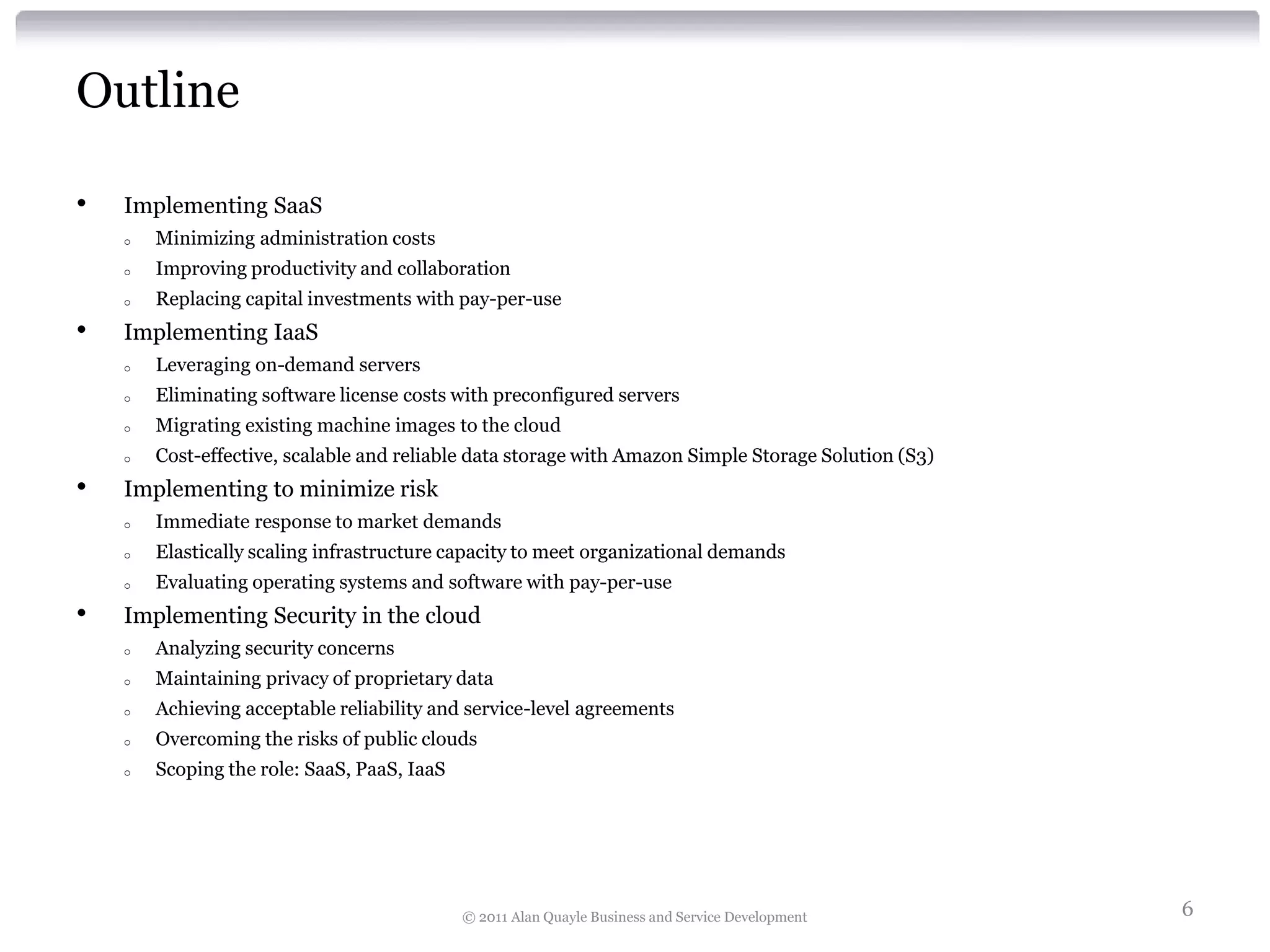 Outline

•   Implementing SaaS
    o   Minimizing administration costs
    o   Improving productivity and collaboration
    o   Replacing capital investments with pay-per-use
•   Implementing IaaS
    o   Leveraging on-demand servers
    o   Eliminating software license costs with preconfigured servers
    o   Migrating existing machine images to the cloud
    o   Cost-effective, scalable and reliable data storage with Amazon Simple Storage Solution (S3)
•   Implementing to minimize risk
    o   Immediate response to market demands
    o   Elastically scaling infrastructure capacity to meet organizational demands
    o   Evaluating operating systems and software with pay-per-use
•   Implementing Security in the cloud
    o   Analyzing security concerns
    o   Maintaining privacy of proprietary data
    o   Achieving acceptable reliability and service-level agreements
    o   Overcoming the risks of public clouds
    o   Scoping the role: SaaS, PaaS, IaaS




                                             © 2011 Alan Quayle Business and Service Development      6
 
