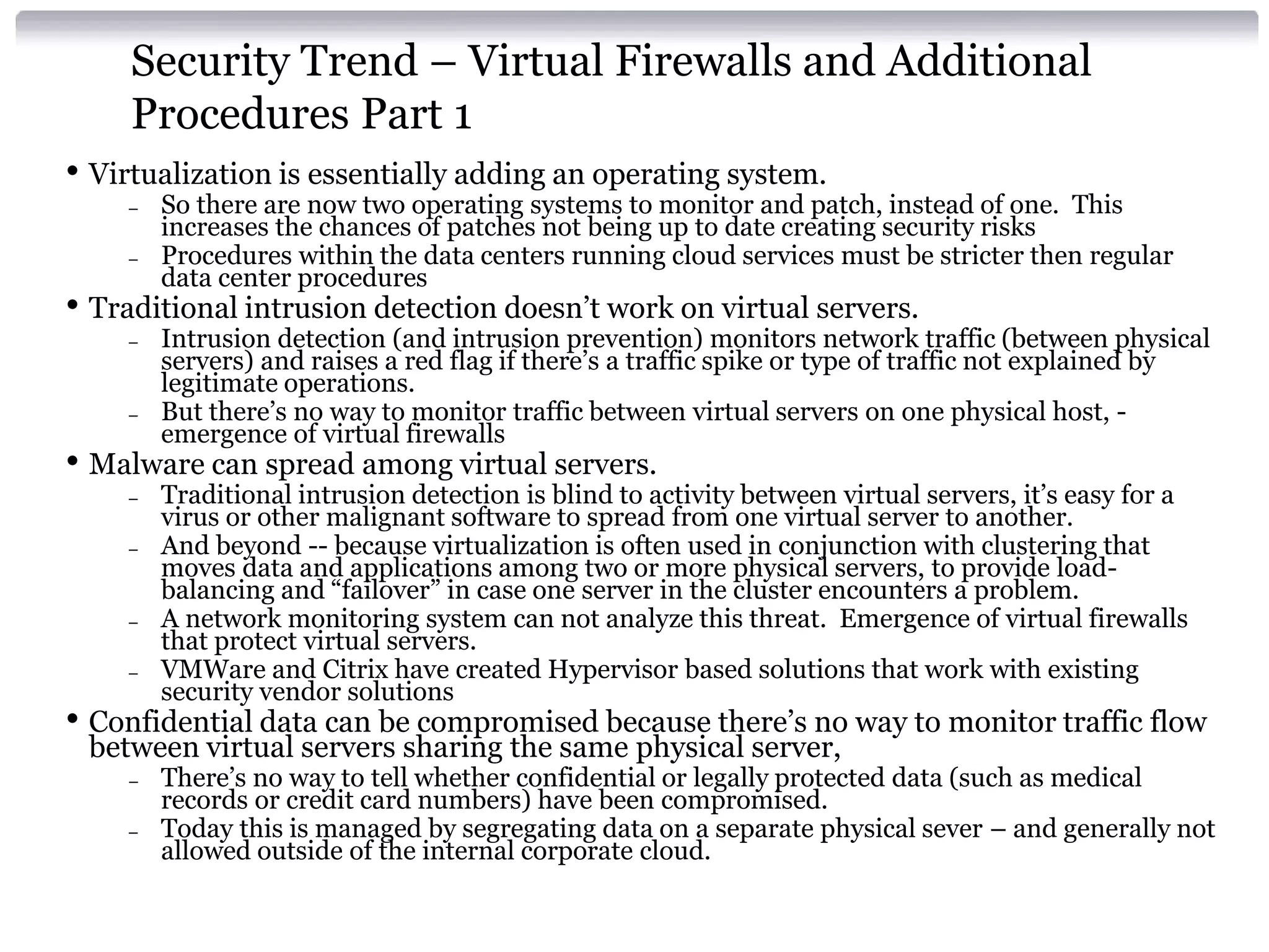 Security Trend – Virtual Firewalls and Additional
     Procedures Part 1
• Virtualization is essentially adding an operating system.
    –   So there are now two operating systems to monitor and patch, instead of one. This
        increases the chances of patches not being up to date creating security risks
    –   Procedures within the data centers running cloud services must be stricter then regular
        data center procedures
• Traditional intrusion detection doesn’t work on virtual servers.
    –   Intrusion detection (and intrusion prevention) monitors network traffic (between physical
        servers) and raises a red flag if there’s a traffic spike or type of traffic not explained by
        legitimate operations.
    –   But there’s no way to monitor traffic between virtual servers on one physical host, -
        emergence of virtual firewalls
• Malware can spread among virtual servers.
    –   Traditional intrusion detection is blind to activity between virtual servers, it’s easy for a
        virus or other malignant software to spread from one virtual server to another.
    –   And beyond -- because virtualization is often used in conjunction with clustering that
        moves data and applications among two or more physical servers, to provide load-
        balancing and “failover” in case one server in the cluster encounters a problem.
    –   A network monitoring system can not analyze this threat. Emergence of virtual firewalls
        that protect virtual servers.
    –   VMWare and Citrix have created Hypervisor based solutions that work with existing
        security vendor solutions
• Confidential data can be compromised because there’s no way to monitor traffic flow
 between virtual servers sharing the same physical server,
    –   There’s no way to tell whether confidential or legally protected data (such as medical
        records or credit card numbers) have been compromised.
    –   Today this is managed by segregating data on a separate physical sever – and generally not
        allowed outside of the internal corporate cloud.
 