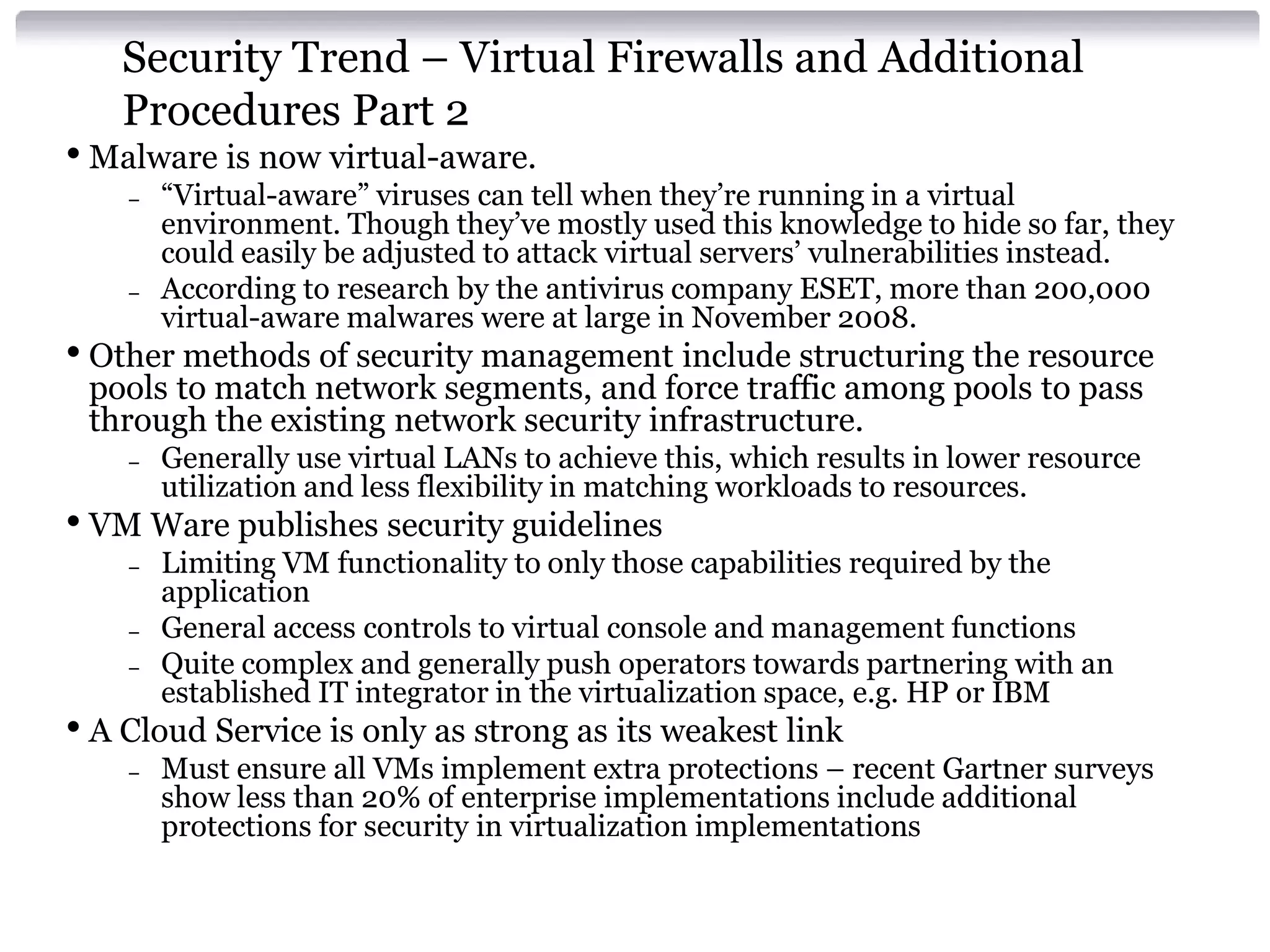 Security Trend – Virtual Firewalls and Additional
   Procedures Part 2
• Malware is now virtual-aware.
    –   “Virtual-aware” viruses can tell when they’re running in a virtual
        environment. Though they’ve mostly used this knowledge to hide so far, they
        could easily be adjusted to attack virtual servers’ vulnerabilities instead.
    –   According to research by the antivirus company ESET, more than 200,000
        virtual-aware malwares were at large in November 2008.
• Other methods of security management include structuring the resource
 pools to match network segments, and force traffic among pools to pass
 through the existing network security infrastructure.
    –   Generally use virtual LANs to achieve this, which results in lower resource
        utilization and less flexibility in matching workloads to resources.
• VM Ware publishes security guidelines
    –   Limiting VM functionality to only those capabilities required by the
        application
    –   General access controls to virtual console and management functions
    –   Quite complex and generally push operators towards partnering with an
        established IT integrator in the virtualization space, e.g. HP or IBM
• A Cloud Service is only as strong as its weakest link
    –   Must ensure all VMs implement extra protections – recent Gartner surveys
        show less than 20% of enterprise implementations include additional
        protections for security in virtualization implementations
 