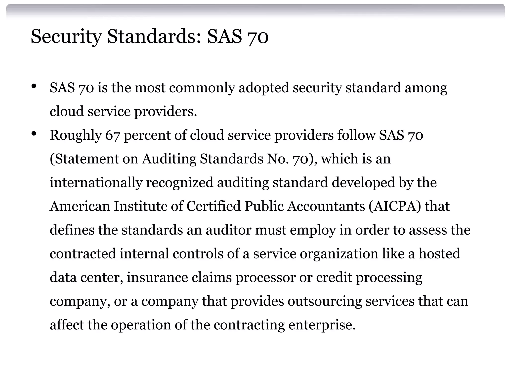 Security Standards: SAS 70

•   SAS 70 is the most commonly adopted security standard among
    cloud service providers.
•   Roughly 67 percent of cloud service providers follow SAS 70
    (Statement on Auditing Standards No. 70), which is an
    internationally recognized auditing standard developed by the
    American Institute of Certified Public Accountants (AICPA) that
    defines the standards an auditor must employ in order to assess the
    contracted internal controls of a service organization like a hosted
    data center, insurance claims processor or credit processing
    company, or a company that provides outsourcing services that can
    affect the operation of the contracting enterprise.
 