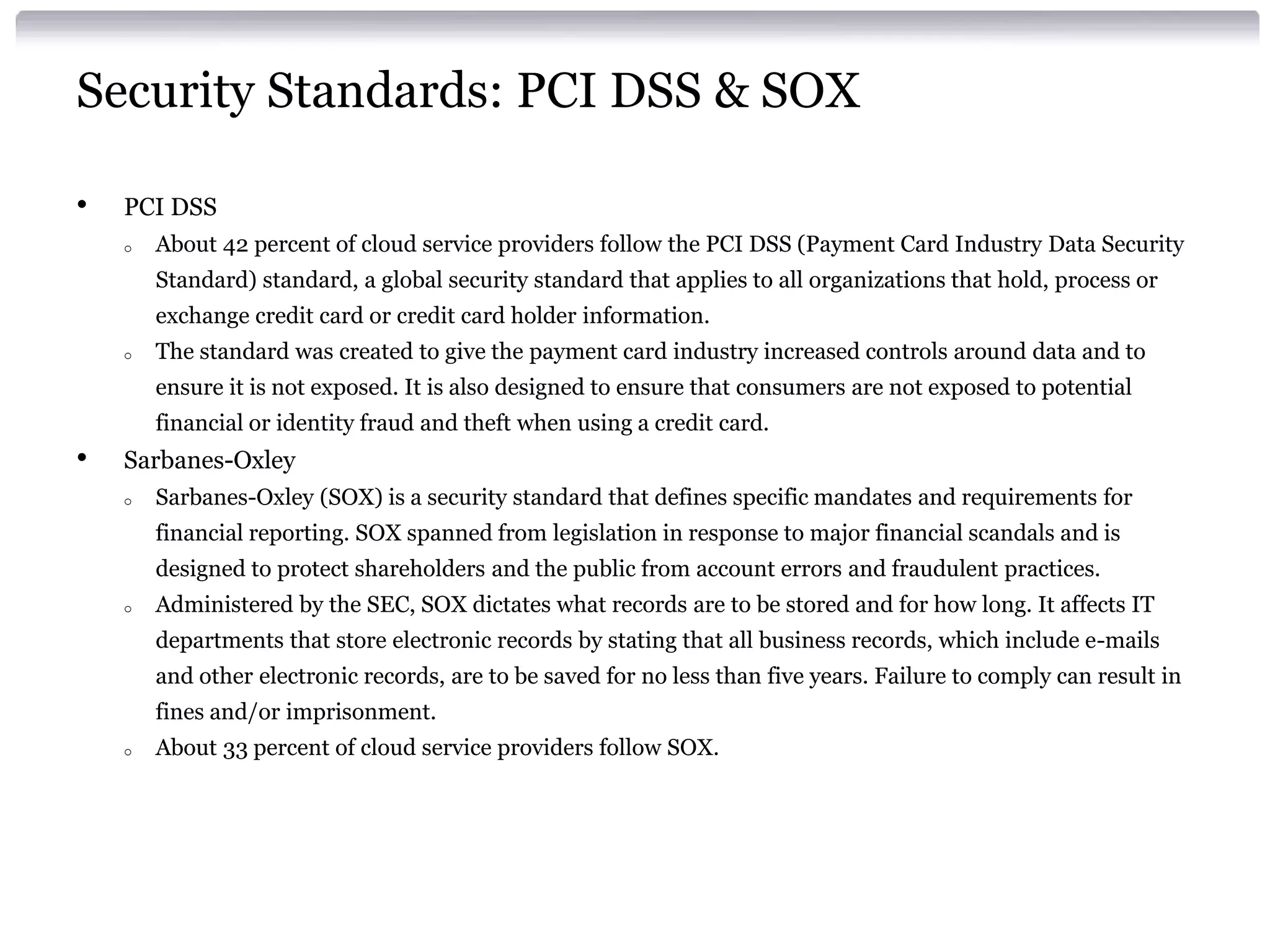 Security Standards: PCI DSS & SOX

•   PCI DSS
    o   About 42 percent of cloud service providers follow the PCI DSS (Payment Card Industry Data Security
        Standard) standard, a global security standard that applies to all organizations that hold, process or
        exchange credit card or credit card holder information.
    o   The standard was created to give the payment card industry increased controls around data and to
        ensure it is not exposed. It is also designed to ensure that consumers are not exposed to potential
        financial or identity fraud and theft when using a credit card.
•   Sarbanes-Oxley
    o   Sarbanes-Oxley (SOX) is a security standard that defines specific mandates and requirements for
        financial reporting. SOX spanned from legislation in response to major financial scandals and is
        designed to protect shareholders and the public from account errors and fraudulent practices.
    o   Administered by the SEC, SOX dictates what records are to be stored and for how long. It affects IT
        departments that store electronic records by stating that all business records, which include e-mails
        and other electronic records, are to be saved for no less than five years. Failure to comply can result in
        fines and/or imprisonment.
    o   About 33 percent of cloud service providers follow SOX.
 