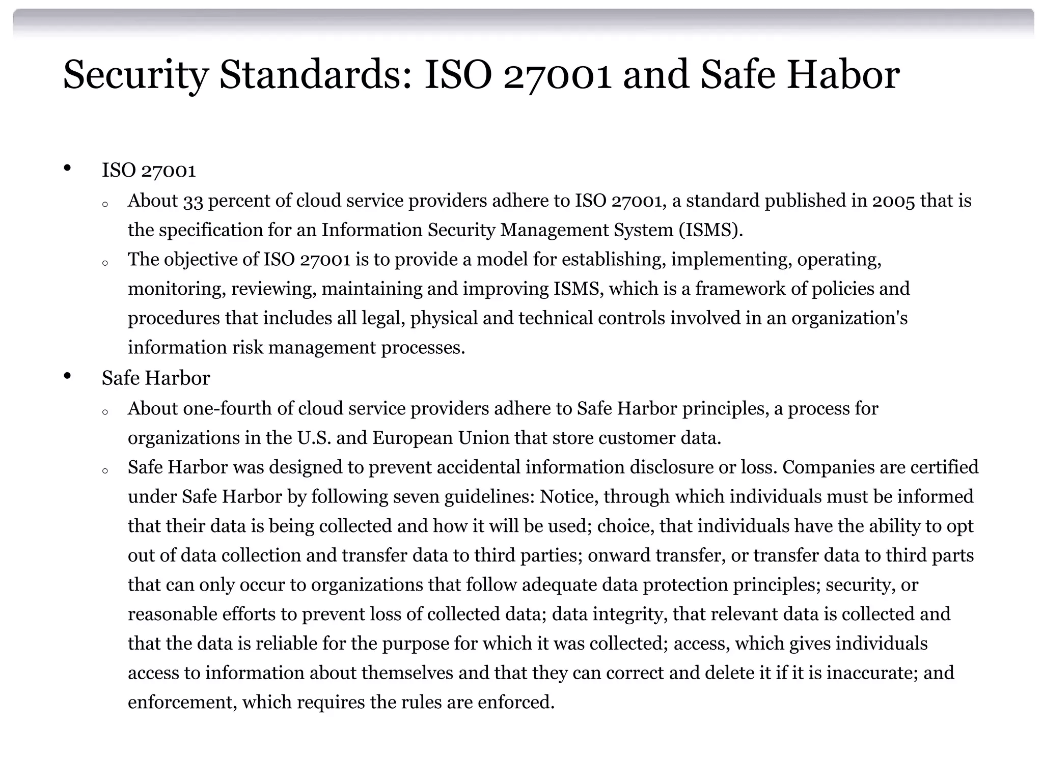 Security Standards: ISO 27001 and Safe Habor

•   ISO 27001
    o   About 33 percent of cloud service providers adhere to ISO 27001, a standard published in 2005 that is
        the specification for an Information Security Management System (ISMS).
    o   The objective of ISO 27001 is to provide a model for establishing, implementing, operating,
        monitoring, reviewing, maintaining and improving ISMS, which is a framework of policies and
        procedures that includes all legal, physical and technical controls involved in an organization's
        information risk management processes.
•   Safe Harbor
    o   About one-fourth of cloud service providers adhere to Safe Harbor principles, a process for
        organizations in the U.S. and European Union that store customer data.
    o   Safe Harbor was designed to prevent accidental information disclosure or loss. Companies are certified
        under Safe Harbor by following seven guidelines: Notice, through which individuals must be informed
        that their data is being collected and how it will be used; choice, that individuals have the ability to opt
        out of data collection and transfer data to third parties; onward transfer, or transfer data to third parts
        that can only occur to organizations that follow adequate data protection principles; security, or
        reasonable efforts to prevent loss of collected data; data integrity, that relevant data is collected and
        that the data is reliable for the purpose for which it was collected; access, which gives individuals
        access to information about themselves and that they can correct and delete it if it is inaccurate; and
        enforcement, which requires the rules are enforced.
 