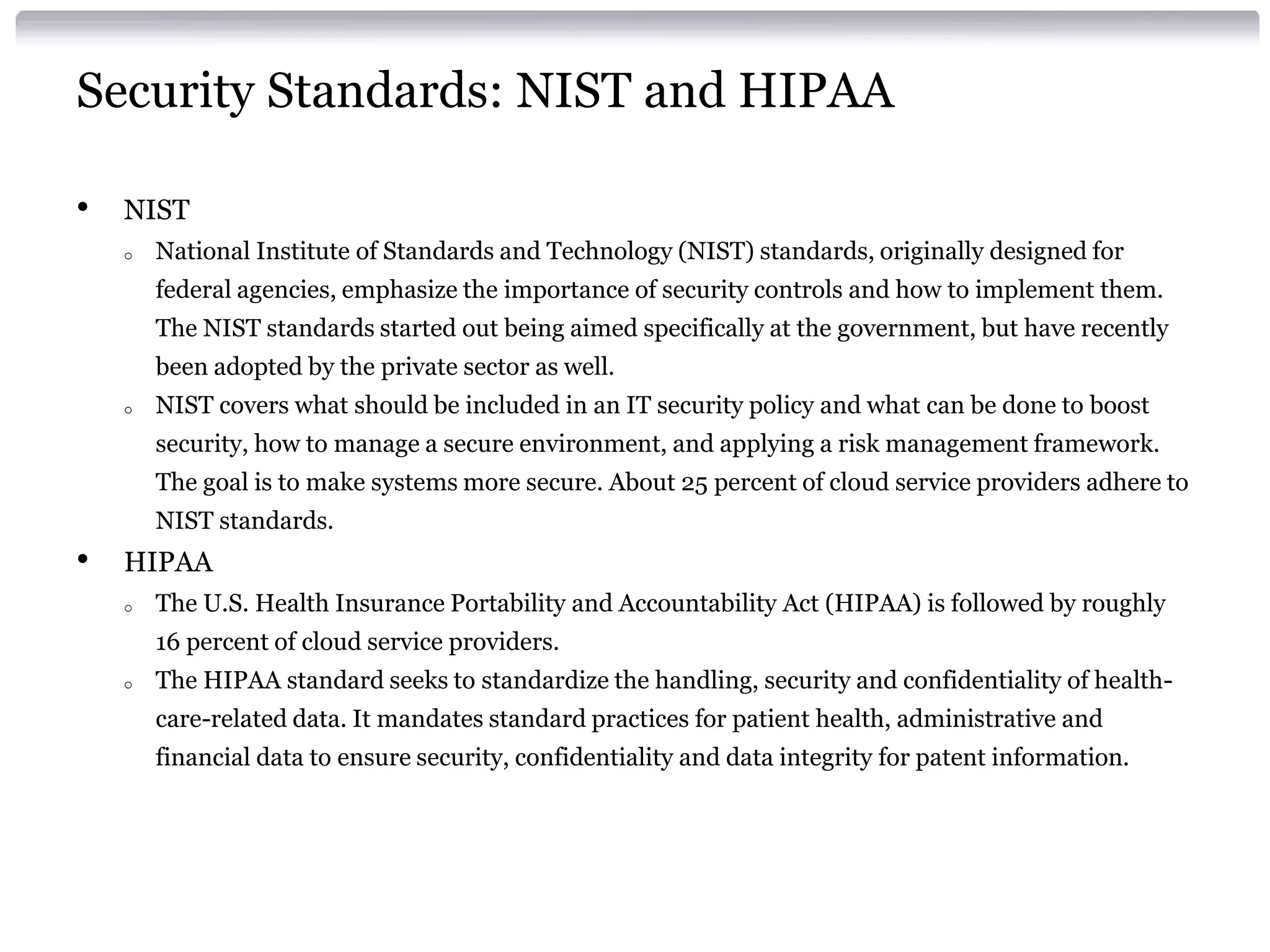 Security Standards: NIST and HIPAA

•   NIST
    o   National Institute of Standards and Technology (NIST) standards, originally designed for
        federal agencies, emphasize the importance of security controls and how to implement them.
        The NIST standards started out being aimed specifically at the government, but have recently
        been adopted by the private sector as well.
    o   NIST covers what should be included in an IT security policy and what can be done to boost
        security, how to manage a secure environment, and applying a risk management framework.
        The goal is to make systems more secure. About 25 percent of cloud service providers adhere to
        NIST standards.
•   HIPAA
    o   The U.S. Health Insurance Portability and Accountability Act (HIPAA) is followed by roughly
        16 percent of cloud service providers.
    o   The HIPAA standard seeks to standardize the handling, security and confidentiality of health-
        care-related data. It mandates standard practices for patient health, administrative and
        financial data to ensure security, confidentiality and data integrity for patent information.
 