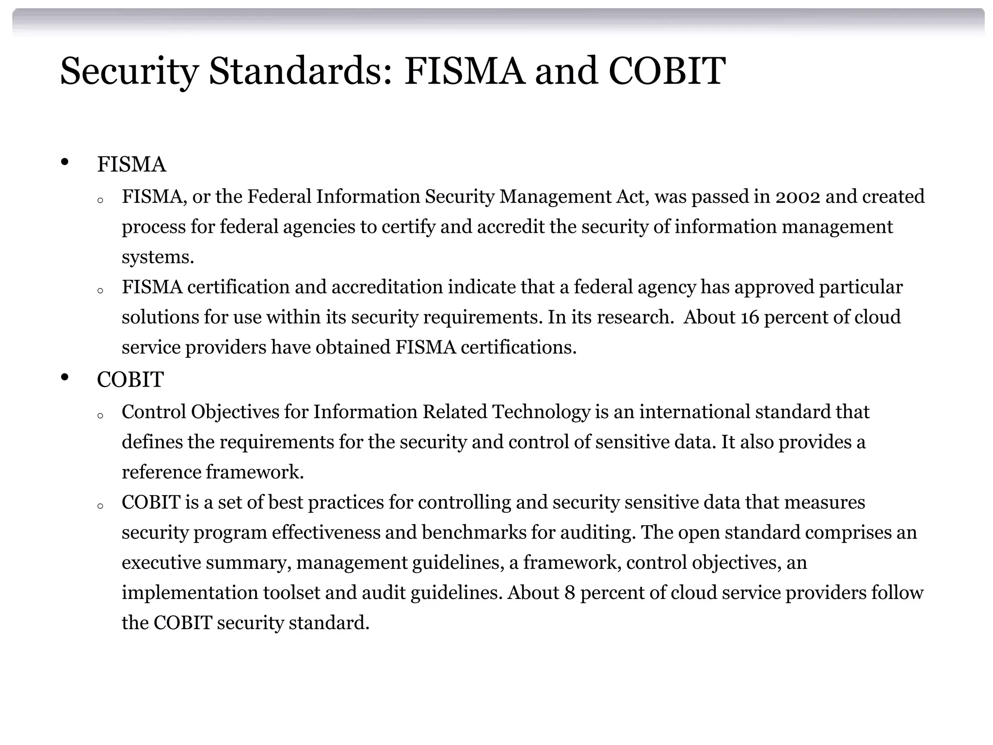 Security Standards: FISMA and COBIT

•   FISMA
    o   FISMA, or the Federal Information Security Management Act, was passed in 2002 and created
        process for federal agencies to certify and accredit the security of information management
        systems.
    o   FISMA certification and accreditation indicate that a federal agency has approved particular
        solutions for use within its security requirements. In its research. About 16 percent of cloud
        service providers have obtained FISMA certifications.
•   COBIT
    o   Control Objectives for Information Related Technology is an international standard that
        defines the requirements for the security and control of sensitive data. It also provides a
        reference framework.
    o   COBIT is a set of best practices for controlling and security sensitive data that measures
        security program effectiveness and benchmarks for auditing. The open standard comprises an
        executive summary, management guidelines, a framework, control objectives, an
        implementation toolset and audit guidelines. About 8 percent of cloud service providers follow
        the COBIT security standard.
 