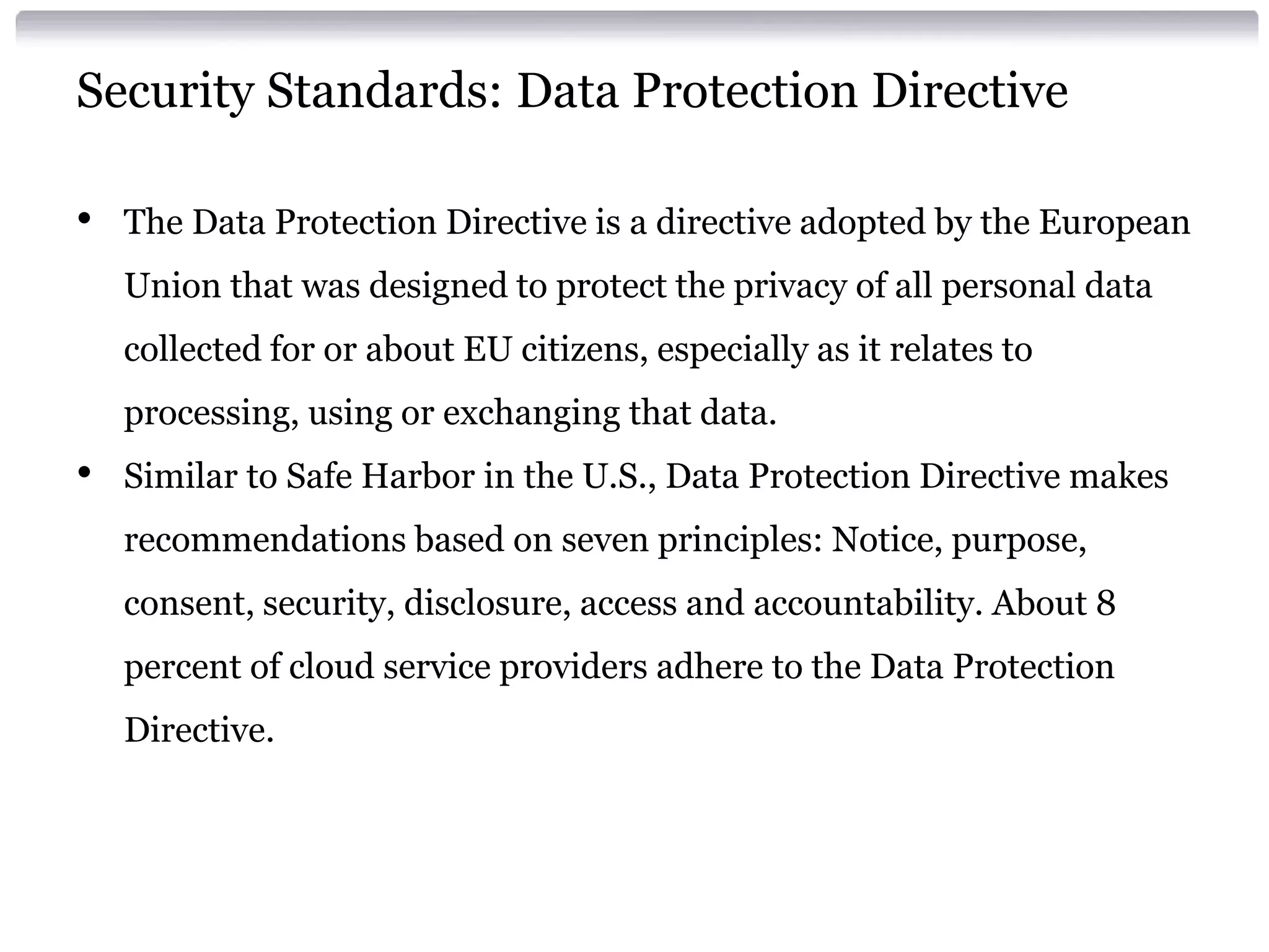 Security Standards: Data Protection Directive

•   The Data Protection Directive is a directive adopted by the European
    Union that was designed to protect the privacy of all personal data
    collected for or about EU citizens, especially as it relates to
    processing, using or exchanging that data.
•   Similar to Safe Harbor in the U.S., Data Protection Directive makes
    recommendations based on seven principles: Notice, purpose,
    consent, security, disclosure, access and accountability. About 8
    percent of cloud service providers adhere to the Data Protection
    Directive.
 