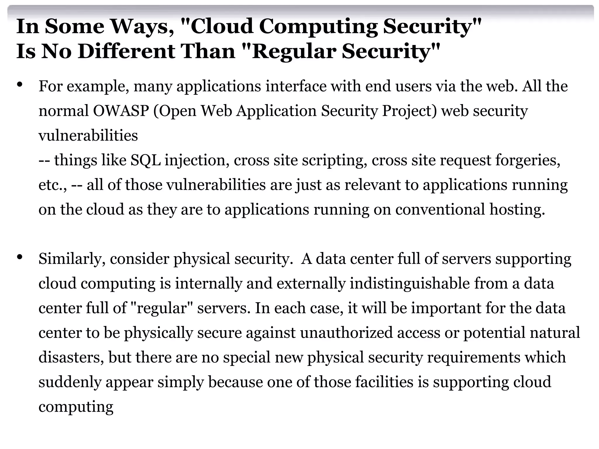 In Some Ways, "Cloud Computing Security"
Is No Different Than "Regular Security"
•   For example, many applications interface with end users via the web. All the
    normal OWASP (Open Web Application Security Project) web security
    vulnerabilities
    -- things like SQL injection, cross site scripting, cross site request forgeries,
    etc., -- all of those vulnerabilities are just as relevant to applications running
    on the cloud as they are to applications running on conventional hosting.


•   Similarly, consider physical security. A data center full of servers supporting
    cloud computing is internally and externally indistinguishable from a data
    center full of "regular" servers. In each case, it will be important for the data
    center to be physically secure against unauthorized access or potential natural
    disasters, but there are no special new physical security requirements which
    suddenly appear simply because one of those facilities is supporting cloud
    computing
 