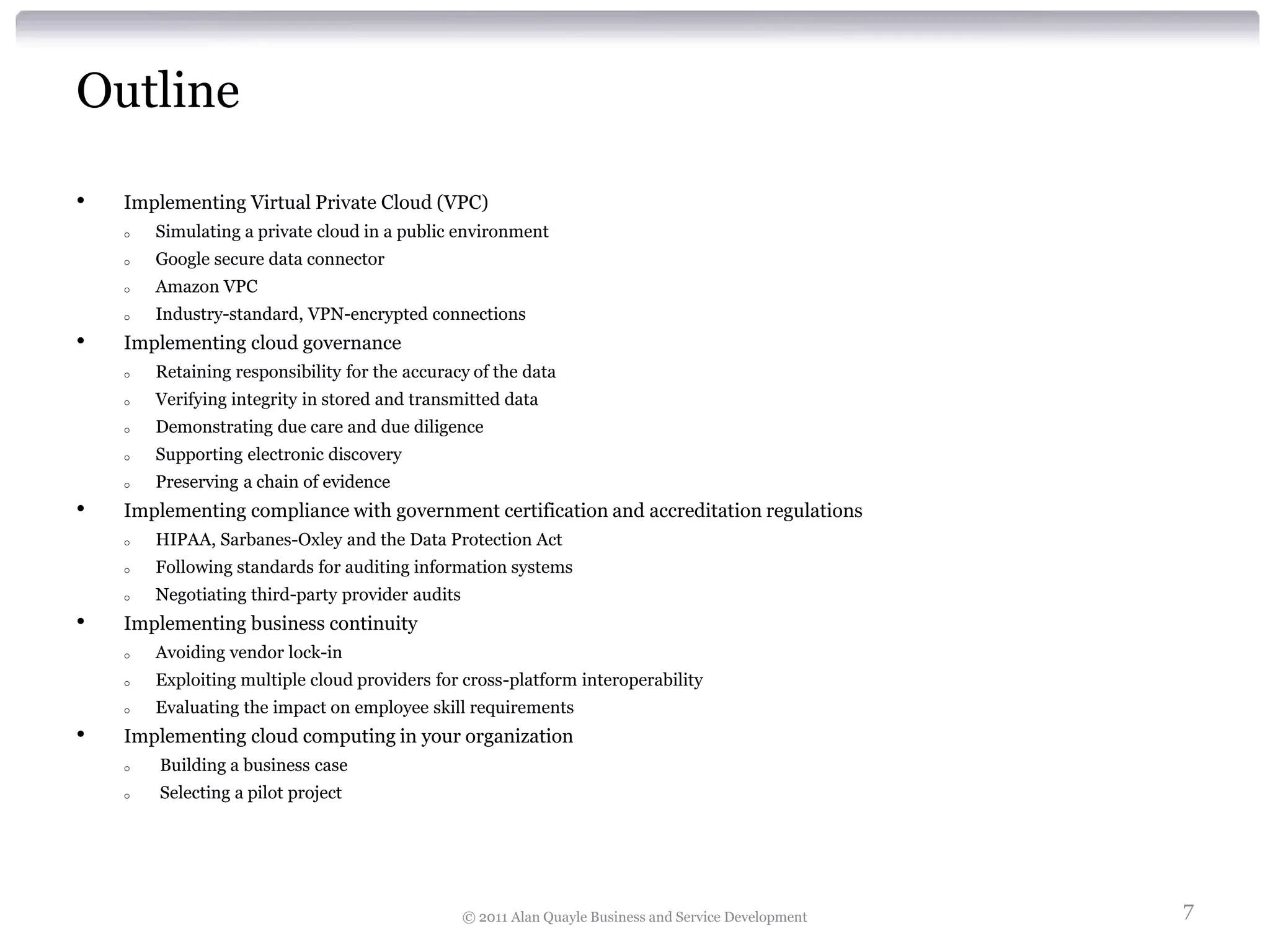 Outline

•   Implementing Virtual Private Cloud (VPC)
    o   Simulating a private cloud in a public environment
    o   Google secure data connector
    o   Amazon VPC
    o   Industry-standard, VPN-encrypted connections
•   Implementing cloud governance
    o   Retaining responsibility for the accuracy of the data
    o   Verifying integrity in stored and transmitted data
    o   Demonstrating due care and due diligence
    o   Supporting electronic discovery
    o   Preserving a chain of evidence
•   Implementing compliance with government certification and accreditation regulations
    o   HIPAA, Sarbanes-Oxley and the Data Protection Act
    o   Following standards for auditing information systems
    o   Negotiating third-party provider audits
•   Implementing business continuity
    o   Avoiding vendor lock-in
    o   Exploiting multiple cloud providers for cross-platform interoperability
    o   Evaluating the impact on employee skill requirements
•   Implementing cloud computing in your organization
    o   Building a business case
    o   Selecting a pilot project




                                                  © 2011 Alan Quayle Business and Service Development   7
 
