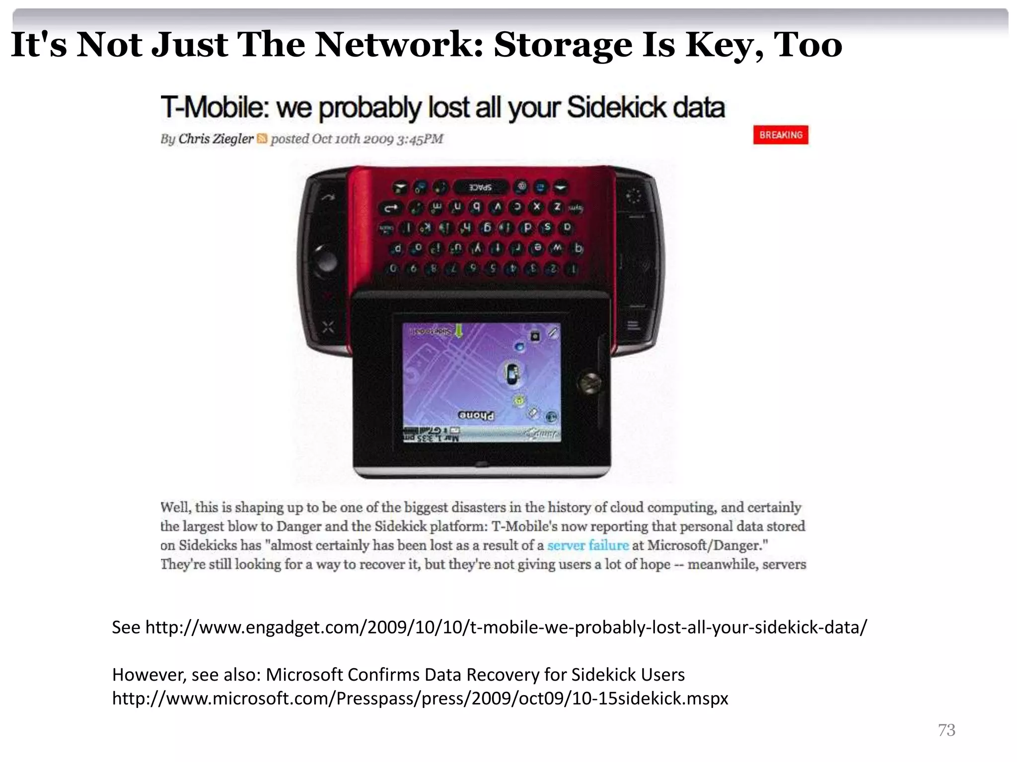 It's Not Just The Network: Storage Is Key, Too




     See http://www.engadget.com/2009/10/10/t-mobile-we-probably-lost-all-your-sidekick-data/

     However, see also: Microsoft Confirms Data Recovery for Sidekick Users
     http://www.microsoft.com/Presspass/press/2009/oct09/10-15sidekick.mspx
                                                                                                73
 