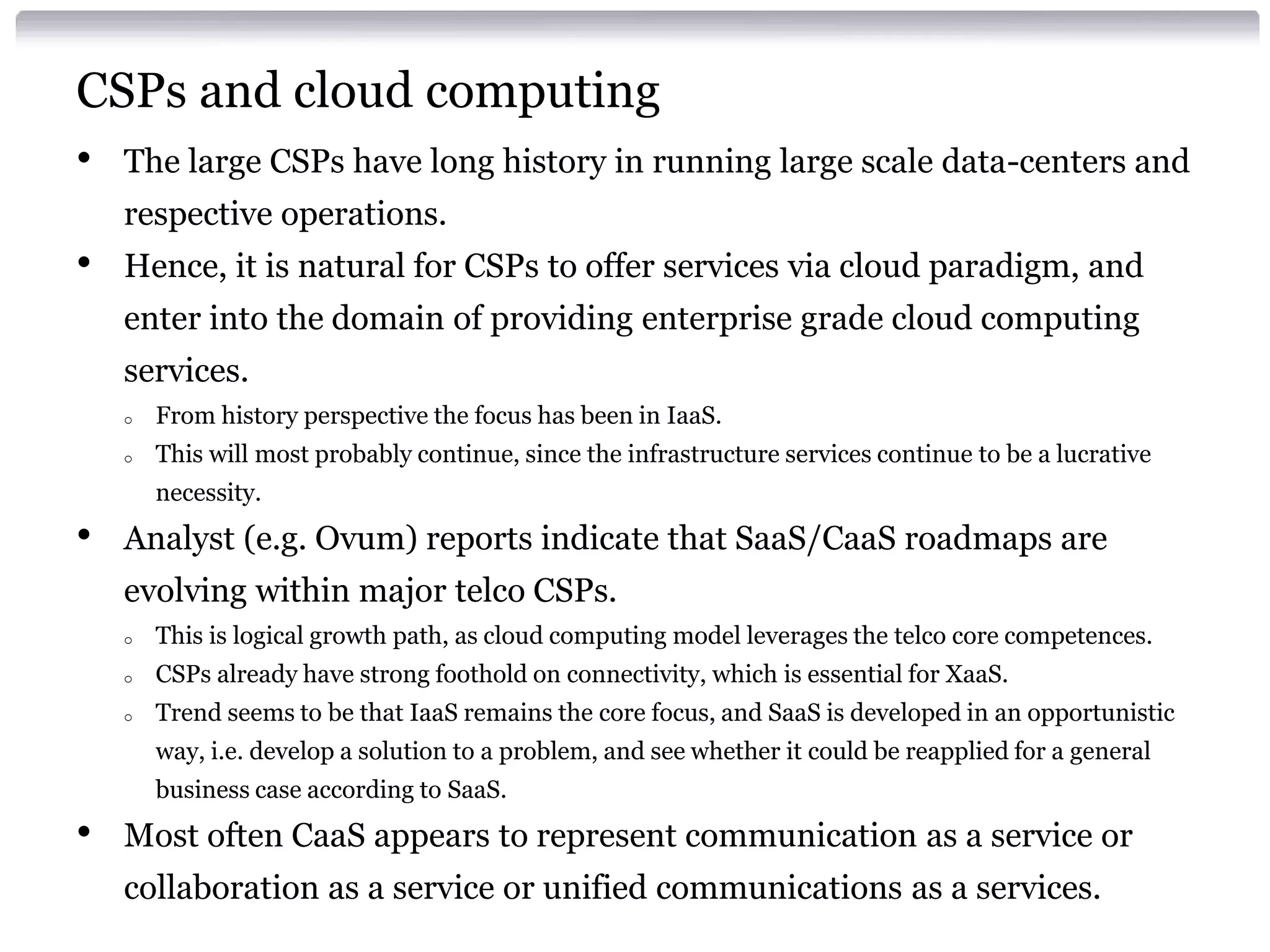 CSPs and cloud computing
•   The large CSPs have long history in running large scale data-centers and
    respective operations.
•   Hence, it is natural for CSPs to offer services via cloud paradigm, and
    enter into the domain of providing enterprise grade cloud computing
    services.
    o   From history perspective the focus has been in IaaS.
    o   This will most probably continue, since the infrastructure services continue to be a lucrative
        necessity.
•   Analyst (e.g. Ovum) reports indicate that SaaS/CaaS roadmaps are
    evolving within major telco CSPs.
    o   This is logical growth path, as cloud computing model leverages the telco core competences.
    o   CSPs already have strong foothold on connectivity, which is essential for XaaS.
    o   Trend seems to be that IaaS remains the core focus, and SaaS is developed in an opportunistic
        way, i.e. develop a solution to a problem, and see whether it could be reapplied for a general
        business case according to SaaS.
•   Most often CaaS appears to represent communication as a service or
    collaboration as a service or unified communications as a services.
 