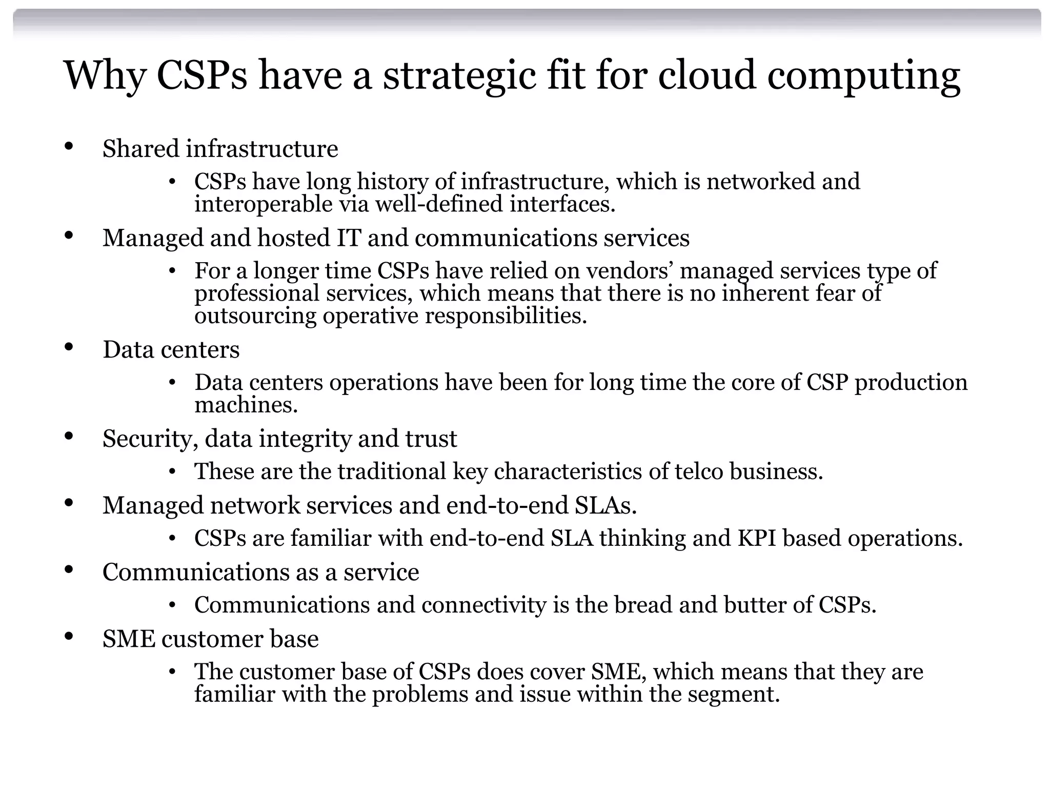 Why CSPs have a strategic fit for cloud computing
•   Shared infrastructure
          • CSPs have long history of infrastructure, which is networked and
            interoperable via well-defined interfaces.
•   Managed and hosted IT and communications services
          • For a longer time CSPs have relied on vendors’ managed services type of
            professional services, which means that there is no inherent fear of
            outsourcing operative responsibilities.
•   Data centers
          • Data centers operations have been for long time the core of CSP production
            machines.
•   Security, data integrity and trust
          • These are the traditional key characteristics of telco business.
•   Managed network services and end-to-end SLAs.
          • CSPs are familiar with end-to-end SLA thinking and KPI based operations.
•   Communications as a service
          • Communications and connectivity is the bread and butter of CSPs.
•   SME customer base
          • The customer base of CSPs does cover SME, which means that they are
            familiar with the problems and issue within the segment.
 