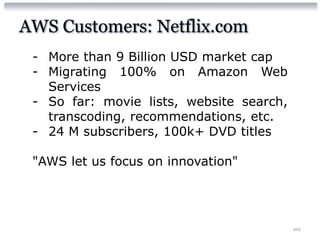 AWS Customers: Netflix.com
 - More than 9 Billion USD market cap
 - Migrating 100% on Amazon Web
   Services
 - So far: movie lists, website search,
   transcoding, recommendations, etc.
 - 24 M subscribers, 100k+ DVD titles

 "AWS let us focus on innovation"




                                          101
 