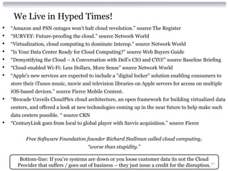 We Live in Hyped Times!
•   “Amazon and PSN outages won't halt cloud revolution.” source The Register
•   “SURVEY: Future-proofing the cloud.” source Network World
•   “Virtualization, cloud computing to dominate Interop.” source Network World
•   “Is Your Data Center Ready for Cloud Computing?” source Web Buyers Guide
•   “Demystifying the Cloud – A Conversation with Dell’s CIO and CTO!” source Baseline Briefing
•   “Cloud-enabled Wi-Fi: Less Dollars, More Sense” source Network World
•   “Apple’s new services are expected to include a "digital locker" solution enabling consumers to
    store their iTunes music, movie and television libraries on Apple servers for access on multiple
    iOS-based devices.” source Fierce Mobile Content.
•   “Brocade Unveils CloudPlex cloud architecture, an open framework for building virtualized data
    centers, and offered a look at new technologies coming up in the near future to help make such
    data centers possible. “ source CRN
•   “CenturyLink goes from local to global player with Savvis acquisition.” source Fierce


          Free Software Foundation founder Richard Stallman called cloud computing,
                                        “worse than stupidity.”

        Bottom-line: If you’re systems are down or you loose customer data its not the Cloud
       Provider that suffers / goes out of business – they just issue a credit for the disruption. 11
 