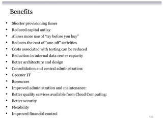 Benefits
•   Shorter provisioning times
•   Reduced capital outlay
•   Allows more use of “try before you buy”
•   Reduces the cost of “one-off” activities
•   Costs associated with testing can be reduced
•   Reduction in internal data center capacity
•   Better architecture and design
•   Consolidation and central administration:
•   Greener IT
•   Resources
•   Improved administration and maintenance:
•   Better quality services available from Cloud Computing:
•   Better security
•   Flexibility
•   Improved financial control
                                                              135
 