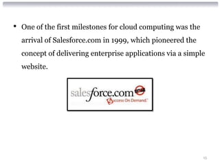 •   One of the first milestones for cloud computing was the
    arrival of Salesforce.com in 1999, which pioneered the
    concept of delivering enterprise applications via a simple
    website.




                                                              15
 
