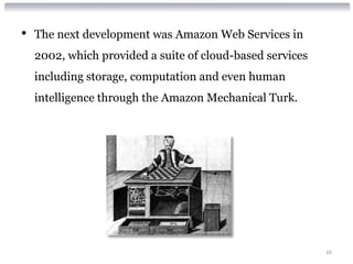 •   The next development was Amazon Web Services in
    2002, which provided a suite of cloud-based services
    including storage, computation and even human
    intelligence through the Amazon Mechanical Turk.




                                                           16
 