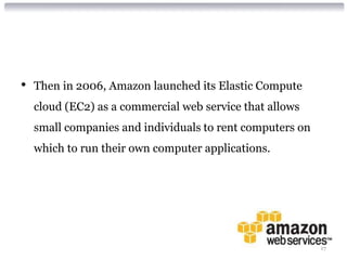 •   Then in 2006, Amazon launched its Elastic Compute
    cloud (EC2) as a commercial web service that allows
    small companies and individuals to rent computers on
    which to run their own computer applications.




                                                           17
 