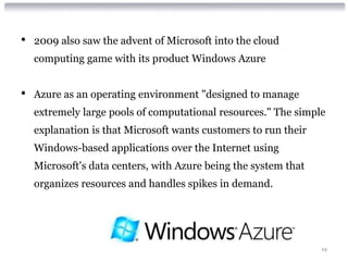 •   2009 also saw the advent of Microsoft into the cloud
    computing game with its product Windows Azure


•   Azure as an operating environment "designed to manage
    extremely large pools of computational resources." The simple
    explanation is that Microsoft wants customers to run their
    Windows-based applications over the Internet using
    Microsoft's data centers, with Azure being the system that
    organizes resources and handles spikes in demand.




                                                                 19
 