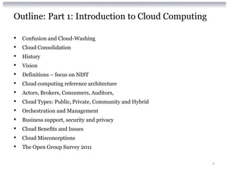 Outline: Part 1: Introduction to Cloud Computing

•   Confusion and Cloud-Washing
•   Cloud Consolidation
•   History
•   Vision
•   Definitions – focus on NIST
•   Cloud computing reference architecture
•   Actors, Brokers, Consumers, Auditors,
•   Cloud Types: Public, Private, Community and Hybrid
•   Orchestration and Management
•   Business support, security and privacy
•   Cloud Benefits and Issues
•   Cloud Misconceptions
•   The Open Group Survey 2011

                                                         2
 