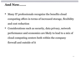 And Now…….


•   Many IT professionals recognize the benefits cloud
    computing offers in terms of increased storage, flexibility
    and cost reduction
•   Considerations such as security, data privacy, network
    performance and economics are likely to lead to a mix of
    cloud computing centers both within the company
    firewall and outside of it




                                                             20
 