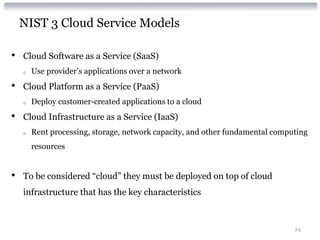 NIST 3 Cloud Service Models

•   Cloud Software as a Service (SaaS)
    o   Use provider’s applications over a network
•   Cloud Platform as a Service (PaaS)
    o   Deploy customer-created applications to a cloud
•   Cloud Infrastructure as a Service (IaaS)
    o   Rent processing, storage, network capacity, and other fundamental computing
        resources


•   To be considered “cloud” they must be deployed on top of cloud
    infrastructure that has the key characteristics



                                                                               24
 