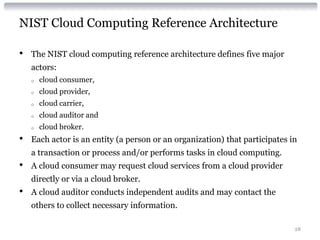 NIST Cloud Computing Reference Architecture

•   The NIST cloud computing reference architecture defines five major
    actors:
    o   cloud consumer,
    o   cloud provider,
    o   cloud carrier,
    o   cloud auditor and
    o   cloud broker.
•   Each actor is an entity (a person or an organization) that participates in
    a transaction or process and/or performs tasks in cloud computing.
•   A cloud consumer may request cloud services from a cloud provider
    directly or via a cloud broker.
•   A cloud auditor conducts independent audits and may contact the
    others to collect necessary information.

                                                                             28
 