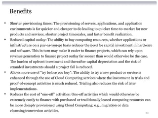 Benefits
•   Shorter provisioning times: The provisioning of servers, applications, and application
    environments is far quicker and cheaper to do leading to quicker time-to-market for new
    products and services, shorter project timescales, and faster benefit realization.
•   Reduced capital outlay: The ability to buy computing resources, whether applications or
    infrastructure on a pay-as-you-go basis reduces the need for capital investment in hardware
    and software. This in turn may make it easier to finance projects, which can rely upon
    revenue generation to finance project outlay far sooner than would otherwise be the case.
    The burden of upfront investment and thereafter capital depreciation and the risk of
    stranded investments should a project fail is reduced.
•   Allows more use of “try before you buy”: The ability to try a new product or service is
    enhanced through the use of Cloud Computing services where the investment in trials and
    proof-of-concept activities is much reduced. Trialing also reduces the risk of later
    implementations.
•   Reduces the cost of “one-off” activities: One-off activities which would otherwise be
    extremely costly to finance with purchased or traditionally leased computing resources can
    be more cheaply provisioned using Cloud Computing; e.g., migration or data
    cleansing/conversion activities.                                                          32
 