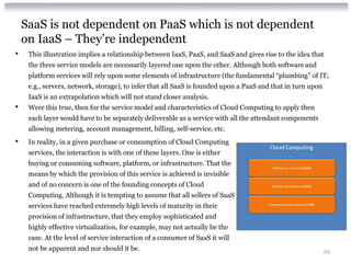 SaaS is not dependent on PaaS which is not dependent
    on IaaS – They’re independent
•    This illustration implies a relationship between IaaS, PaaS, and SaaS and gives rise to the idea that
     the three service models are necessarily layered one upon the other. Although both software and
     platform services will rely upon some elements of infrastructure (the fundamental “plumbing” of IT;
     e.g., servers, network, storage), to infer that all SaaS is founded upon a PaaS and that in turn upon
     IaaS is an extrapolation which will not stand closer analysis.
•    Were this true, then for the service model and characteristics of Cloud Computing to apply then
     each layer would have to be separately deliverable as a service with all the attendant components
     allowing metering, account management, billing, self-service, etc.
•    In reality, in a given purchase or consumption of Cloud Computing
     services, the interaction is with one of these layers. One is either
     buying or consuming software, platform, or infrastructure. That the
     means by which the provision of this service is achieved is invisible
     and of no concern is one of the founding concepts of Cloud
     Computing. Although it is tempting to assume that all sellers of SaaS
     services have reached extremely high levels of maturity in their
     provision of infrastructure, that they employ sophisticated and
     highly effective virtualization, for example, may not actually be the
     case. At the level of service interaction of a consumer of SaaS it will
     not be apparent and nor should it be.                                                                   34
 