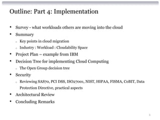 Outline: Part 4: Implementation

•   Survey - what workloads others are moving into the cloud
•   Summary
    o   Key points in cloud migration
    o   Industry : Workload : Cloudability Space
•   Project Plan – example from IBM
•   Decision Tree for implementing Cloud Computing
    o   The Open Group decision tree
•   Security
    o   Reviewing SAS70, PCI DSS, ISO27001, NIST, HIPAA, FISMA, CoBIT, Data
        Protection Directive, practical aspects
•   Architectural Review
•   Concluding Remarks

                                                                              5
 